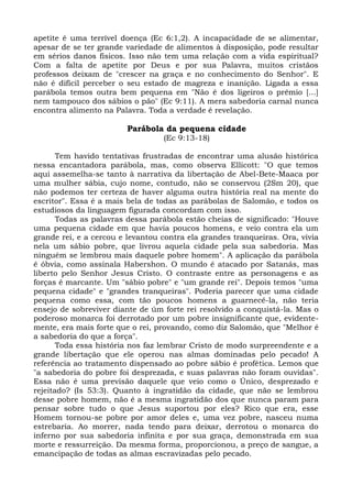 apetite é uma terrível doença (Ec 6:1,2). A incapacidade de se alimentar,
apesar de se ter grande variedade de alimentos à disposição, pode resultar
em sérios danos físicos. Isso não tem uma relação com a vida espiritual?
Com a falta de apetite por Deus e por sua Palavra, muitos cristãos
professos deixam de "crescer na graça e no conhecimento do Senhor". E
não é difícil perceber o seu estado de magreza e inanição. Ligada a essa
parábola temos outra bem pequena em "Não é dos ligeiros o prêmio [...]
nem tampouco dos sábios o pão" (Ec 9:11). A mera sabedoria carnal nunca
encontra alimento na Palavra. Toda a verdade é revelação.

                        Parábola da pequena cidade
                                  (Ec 9:13-18)

       Tem havido tentativas frustradas de encontrar uma alusão histórica
nessa encantadora parábola, mas, como observa Ellicott: "O que temos
aqui assemelha-se tanto à narrativa da libertação de Abel-Bete-Maaca por
uma mulher sábia, cujo nome, contudo, não se conservou (2Sm 20), que
não podemos ter certeza de haver alguma outra história real na mente do
escritor". Essa é a mais bela de todas as parábolas de Salomão, e todos os
estudiosos da linguagem figurada concordam com isso.
       Todas as palavras dessa parábola estão cheias de significado: "Houve
uma pequena cidade em que havia poucos homens, e veio contra ela um
grande rei, e a cercou e levantou contra ela grandes tranqueiras. Ora, vivia
nela um sábio pobre, que livrou aquela cidade pela sua sabedoria. Mas
ninguém se lembrou mais daquele pobre homem". A aplicação da parábola
é óbvia, como assinala Habershon. O mundo é atacado por Satanás, mas
liberto pelo Senhor Jesus Cristo. O contraste entre as personagens e as
forças é marcante. Um "sábio pobre" e "um grande rei". Depois temos "uma
pequena cidade" e "grandes tranqueiras". Poderia parecer que uma cidade
pequena como essa, com tão poucos homens a guarnecê-la, não teria
ensejo de sobreviver diante de úm forte rei resolvido a conquistá-la. Mas o
poderoso monarca foi derrotado por um pobre insignificante que, evidente-
mente, era mais forte que o rei, provando, como diz Salomão, que "Melhor é
a sabedoria do que a força".
       Toda essa história nos faz lembrar Cristo de modo surpreendente e a
grande libertação que ele operou nas almas dominadas pelo pecado! A
referência ao tratamento dispensado ao pobre sábio é profética. Lemos que
"a sabedoria do pobre foi desprezada, e suas palavras não foram ouvidas".
Essa não é uma previsão daquele que veio como o Único, desprezado e
rejeitado? (Is 53:3). Quanto à ingratidão da cidade, que não se lembrou
desse pobre homem, não é a mesma ingratidão dos que nunca param para
pensar sobre tudo o que Jesus suportou por eles? Rico que era, esse
Homem tornou-se pobre por amor deles e, uma vez pobre, nasceu numa
estrebaria. Ao morrer, nada tendo para deixar, derrotou o monarca do
inferno por sua sabedoria infinita e por sua graça, demonstrada em sua
morte e ressurreição. Da mesma forma, proporcionou, a preço de sangue, a
emancipação de todas as almas escravizadas pelo pecado.
 