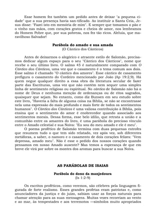 Esse homem fez também um pedido antes de deixar "a pequena ci-
dade" que a sua presença havia san-tificado. Ao instituir a Santa Ceia, Je-
sus disse: "Fazei isto em memória de mim". E sempre que tomamos o pão e
o vinho nas mãos, com corações gratos e cheios de amor, nos lembramos
do Homem Pobre que, por sua pobreza, nos fez tão ricos. Aleluia, que ma-
ravilhoso Salvador!

                      Parábola do amado e sua amada
                            (O Cântico dos Cânticos)

       Antes de deixarmos o alegórico e atraente estilo de Salomão, precisa-
mos dedicar algum espaço para o seu "Cântico dos Cânticos", nome que
recebe o seu último livro. O salmo 45 é naturalmente comparado com O
Cântico dos Cânticos, uma vez que o casamento é o tema comum aos dois.
Esse salmo é chamado "O cântico dos amores". Esse cântico de casamento
prefigura o casamento do Cordeiro mencionado por João (Ap 19:2,9). Há
quem negue qualquer direito a essa obra da literatura secular de fazer
parte das Escrituras, uma vez que não contém nem sequer uma simples
linha de sentimento religioso ou espiritual. No cântico de Salomão não há o
nome de Deus e nenhuma menção de ordenanças ou de ritos sagrados,
quaisquer que sejam. No entanto, como diz Bunsen em seu estudo sobre
este livro, "Haveria a falta de alguma coisa na Bíblia, se não se encontrasse
nela uma expressão do mais profundo e mais forte de todos os sentimentos
humanos". O Cântico dos Cânticos é uma valiosa contribuição à Bíblia, pois
ensina que o sentimento do amor é enobrecedor quando associado aos
sentimentos morais. Dessa forma, esse belo idílio, que retrata a união e a
comunhão entre os amantes do livro, é uma parábola do precioso vínculo
entre o Amado celestial e sua Noiva: "Eu sou do meu amado e ele é meu".
       O poema profético de Salomão termina com duas pequenas estrofes
que resumem tudo o que tem sido relatado, vez após vez, sob diferentes
metáforas, a saber, o namoro e o casamento de dois corações felizes: "Vem
depressa, amado meu". Não é esse o pedido dos nossos corações quando
pensamos em nosso Amado ausente? Mas temos a esperança de que em
breve ele virá por sobre os montes dos aromas para buscar a sua Noiva.



                         AS PARÁBOLAS DE ISAIAS

                       Parábola do dono da manjedoura
                                   (Is 1:2-9)

     Os escritos proféticos, como veremos, são célebres pela linguagem fi-
gurada de forte realismo. Esses grandes profetas eram patriotas e, como
anunciadores da justiça e do juízo, sabiam usar as forças naturais para
chamar atenção para as suas mensagens. Muitas vezes recorriam ao vento
e ao mar, às tempestades e aos terremotos —símbolos muito apropriados
 