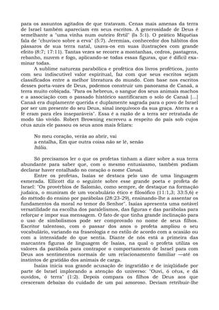 para os assuntos agitados de que tratavam. Cenas mais amenas da terra
de Israel também apareciam em seus escritos. A generosidade de Deus é
semelhante a "uma vinha num outeiro fértil" (Is 5:1). O prático Miquéias
fala de "chuvisco sobre a erva" (5:7). Jeremias, conhecedor dos hábitos dos
pássaros de sua terra natal, usava-os em suas ilustrações com grande
efeito (8:7; 17:11). Tantas vezes se recorre a montanhas, cedros, pastagens,
rebanho, nuvem e fogo, aplicando-se todas essas figuras, que é difícil exa-
minar todas.
       A sublime natureza parabólica e profética dos livros proféticos, junto
com seu indiscutível valor espiritual, faz com que seus escritos sejam
classificados entre a melhor literatura do mundo. Com base nos escritos
desses porta-vozes de Deus, podemos construir um panorama de Canaã, a
terra muito cobiçada. "Para os hebreus, o sangue dos seus animais machos
e a associação com o passado histórico santifícaram o solo de Canaã [...]
Canaã era duplamente querida e duplamente sagrada para o povo de Israel
por ser um presente do seu Deus, sinal inequívoco da sua graça. Aterra e a
fé eram para eles inseparáveis". Essa é a razão de a terra ser retratada de
modo tão vivido. Robert Browning escreveu a respeito do país sob cujos
céus azuis ele passou os seus anos mais felizes:

     No meu coração, verás ao abrir, vai
     a entalha, Em que outra coisa não se lê, senão
     Itália.

      Só precisamos ler o que os profetas tinham a dizer sobre a sua terra
abundante para saber que, com o mesmo entusiasmo, também podiam
declarar haver entalhado no coração o nome Canaã.
      Entre os profetas, Isaías se destaca pelo uso de uma linguagem
esmerada. Ellicott diz o seguinte sobre esse grande poeta e profeta de
Israel: "Os provérbios de Salomão, como sempre, de destaque na formação
judaica, o muniram de um vocabulário ético e filosófico (11:1,3; 33:5,6) e
do método do ensino por parábolas (28:23-29), ensinando-lhe a assentar os
fundamentos da moral no temor do Senhor". Isaías apresenta uma notável
versatilidade na escolha dos paralelismos, das figuras e das parábolas para
reforçar e impor sua mensagem. O fato de que tinha grande inclinação para
o uso de simbolismos pode ser comprovado no nome de seus filhos.
Escritor talentoso, com o passar dos anos o profeta ampliou o seu
vocabulário, variando na fraseologia e no estilo de acordo com a ocasião ou
com a intensidade do que sentia. Diante de nós está a primeira das
marcantes figuras de linguagem de Isaías, na qual o profeta utiliza os
valores da parábola para contrapor o comportamento de Israel para com
Deus aos sentimentos normais de um relacionamento familiar —até os
instintos de gratidão dos animais de carga.
      Isaías inicia sua grande acusação de ingratidão e de iniqüidade por
parte de Israel implorando a atenção do universo: "Ouvi, ó céus, e dá
ouvidos, ó terra" (1:2). Depois compara os filhos de Deus aos que
cresceram debaixo do cuidado de um pai amoroso. Deviam retribuir-lhe
 