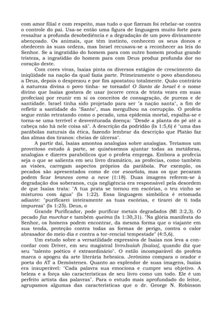 com amor filial e com respeito, mas tudo o que fizeram foi rebelar-se contra
o controle do pai. Usa-se então uma figura de linguagem muito forte para
ressaltar a profunda desobediência e a degradação de um povo divinamente
abençoado. Os animais, que têm instinto, conhecem os seus donos e
obedecem às suas ordens, mas Israel recusava-se a reconhecer as leis do
Senhor. Se a ingratidão do homem para com outro homem produz grande
tristeza, a ingratidão do homem para com Deus produz profunda dor no
coração deste.
       Com cores vivas, Isaías pinta os diversos estágios de crescimento da
iniqüidade na nação da qual fazia parte. Primeiramente o povo abandonou
a Deus, depois o desprezou e por fim apostatou totalmente. Quão contrário
à natureza divina o povo tinha- se tornado! O Santo de Israel é o nome
divino que Isaías gostava de usar (ocorre cerca de trinta vezes em suas
profecias) por reunir em si os conceitos de consagração, de pureza e de
santidade. Israel tinha sido projetado para ser "a nação santa", a fim de
refletir a santidade do "Santo", mas mergulhou na corrupção. O profeta
segue então retratando como o pecado, uma epidemia mortal, espalha-se e
torna-se uma terrível e desventurada doença: "Desde a planta do pé até a
cabeça não há nele coisa sã". A descrição da podridão (Is 1:5,6) é "uma das
parábolas naturais da ética, fazendo lembrar da descrição que Platão faz
das almas dos tiranos: cheias de úlceras".
       A partir daí, Isaías amontoa analogias sobre analogias. Teríamos um
proveitoso estudo à parte, se quiséssemos ajuntar todas as metáforas,
analogias e dizeres parabólicos que o profeta emprega. Embora a profecia
seja o que se salienta em seu livro dramático, as profecias, como também
as visões, carregam aspectos próprios da parábola. Por exemplo, os
pecados são apresentados como de cor escarlata, mas os que pecaram
podem ficar brancos como a neve (1:18). Duas imagens referem-se à
degradação dos soberanos, cuja negligência era responsável pela desordem
de que Isaías trata: "A tua prata se tornou em escórias, o teu vinho se
misturou com água" (Is 1:22). Essa linguagem simbólica é retomada
adiante: "purificarei inteiramente as tuas escórias, e tirarei de ti toda
impureza" (Is 1:25). Deus, o
       Grande Purificador, pode purificar metais degradados (Ml 3:2,3). O
pecado faz murchar e também queima (Is 1:30,31). "Na glória manifesta do
Senhor, os homens podem encontrar, da mesma forma que o viajante em
sua tenda, proteção contra todas as formas de perigo, contra o calor
abrasador do meio dia e contra a tor-rencial tempestade" (4:5,6).
       Um estudo sobre a versatilidade expressiva de Isaías nos leva a con-
cordar com Driver, em seu magistral livroIsaiah [Isaías], quando diz que
seu "talento poético é extraordinário". O estilo incomparável do profeta
marca o apogeu da arte literária hebraica. Jerônimo compara o orador e
poeta do AT a Demóstenes. Quanto ao esplendor de suas imagens, Isaías
era insuperável: "Cada palavra sua emociona e cumpre seu objetivo. A
beleza e a força são características de seu livro como um todo. Ele é um
perfeito artista das palavras". Para o estudo mais aprofundado do leitor,
agrupamos algumas das características que o dr. George N. Robinson
 