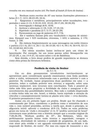 ressalta em seu manual muito útil The book of Isaiah [O livro de Isaías]:

      1. Nenhum outro escritor do AT usa tantas ilustrações pitorescas e
belas (5:1-7; 12:3; 28:23-29; 32:2).
      2. Epigramas e metáforas, principalmente sobre inundações, tem-
pestades e sons (1:13; 5:18-22; 8:8; 10:22; 28:17,20; 30:28,30).
      3. Interrogação e diálogo (6:8; 10:8).
      4. Antítese e aliteração (1:18; 3:24; 17:10,12).
      5. Hipérbole e parábola (2:7; 5:17; 28:23-29).
      6. Paronomásia ou jogo de palavras (5:7; 7:9).
      7. Ele é também famoso pelo seu vocabulário e riqueza de sinôni-
mos. Ezequiel usa 1 525 vocábulos; Jeremias, 1 653; o salmista, 2 170;
Isaías, 2 186.
      8. Ele elabora freqüentemente as suas mensagens em estilo rítmico
e poético (12:1-6; 25:1-5; 26:1-12; 38:10-20; 42:1-4; 49:1-9; 50:4-9; 52:13-
53; 22:60-62; 65:5-24).
      9.      Em várias ocasiões Isaías inclina-se para um ritmo de
lamentação. Por exemplo, há um tenso poema sobre Senaqueribe em
37:22-29, e, em 14:4-21, há outro sobre o rei de Babilônia.
      Sem dúvida, o livro desse profeta de grande importância se destaca
como obra-prima da literatura hebraica.


                        Parábola da vinha do Senhor
                                   (Is 5:1-7)
      Um ou dois pensamentos introdutórios inevitavelmente se
apresentam para consideração quando examinamos essa linda parábola
sobre a vinha, intimamente relacionada com a parábola anterior e com a
posterior. Na verdade, Isaías proporciona duas parábolas em uma — a
primeira, sobre o cuidado protetor sem retorno; a segunda, sobre uma
sentença implacável, sem recursos nem conciliações. Todo o possível já
tinha sido feito para propiciar a fertilidade da vinha e assegurar o de-
senvolvimento das possibilidades latentes. Mas todo o cuidado dispensado
à vinha tinha sido em vão. Israel, a videira, havia rejeitado a atenção do
viticultor e conseqüentemente tornou-se planta sem valor — erva daninha.
O primeiro pensamento é este:
      Isaías era em primeiro lugar um profeta. Desde que foi chamado e
comissionado por Deus, considerou a profecia como o ministério de sua
vida e, com notável prontidão, aceitou a tarefa que, desde o princípio, se
afiguraria inútil: advertir e condenar (6:9-13). Todas as suas profecias
giram em torno de "Judá e Jerusalém" (1:1). O "profeta universal de Israel"
entremeava suas profecias com a história sempre que a ocasião exigisse (Is
7:20,36-39). "Nenhum profeta do AT", diz Robinson, "aliou tão
perfeitamente quanto Isaías visão terrena e sagacidade, coragem e
convicção, diversidade de talentos e unidade de propósitos, de um lado,
com amor pela retidão e um aguçado entendimento da santidade e da
majestade do Senhor, do outro". Por isso era capaz de transmitir o seu
 