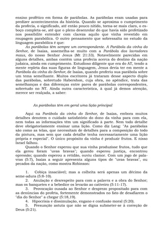 ensino profético em forma de parábolas. As parábolas eram usadas para
predizer acontecimentos da história. Quando se aproxima o cumprimento
da profecia, o significado, até então pouco nítido, torna-se mais claro, o es-
boço completa-se, até que o pleno desenrolar do que havia sido profetizado
nos possibilite entender com clareza aquilo que vinha revestido em
roupagem parabólica. O outro pensamento que sobressalta no estudo da
linguagem parabólica é que:
      As parábolas têm sempre um correspondente. A Parábola da vinha do
Senhor, de Isaías, assemelha-se muito com a Parábola dos lavradores
maus, do nosso Senhor Jesus (Mt 21:33). Notavelmente parecidas em
alguns detalhes, ambas contêm uma profecia acerca do destino da nação
judaica, ainda em cumprimento. Estudioso diligente que era do AT, tendo a
mente repleta das suas figuras de linguagem, Jesus devia ter em mente a
Parábola da vinha do Senhor, de Isaías, quando proferiu sua parábola sobre
um tema semelhante. Muitos escritores já trataram desse aspecto duplo
das parábolas, sobretudo Habershon, cuja obra, no apêndice, trata das
semelhanças e das diferenças entre pares de parábolas correspondentes,
sobretudo no NT. Ainda outra característica, à qual já demos atenção,
merece ser realçada, a saber:


          As parábolas têm em geral uma lição principal

      Aqui na Parábola da vinha do Senhor, de Isaías, embora muitos
detalhes denotem o cuidado satisfatório do dono da vinha para com ela,
nem todas as informações têm um significado à parte. Nem todo detalhe
deve obrigatoriamente ensinar uma lição. Como diz Lang: "As parábolas
são como as telas, que necessitam de detalhes para a composição do todo
da pintura, mas sem que cada detalhe tenha necessariamente uma lição
própria e especial". O único propósito da vinha é produzir frutos. E nisso
Israel falhou.
      Quando o Senhor esperou que sua vinha produzisse frutos, tudo que
ela gerou foram "uvas bravas"; quando esperou justiça, encontrou
opressão; quando esperou a retidão, ouviu clamor. Com um jogo de pala-
vras (5:7), Isaías a seguir apresenta alguns tipos de "uvas bravas", ou
pecados da nação, como mostra Robinson:

      1.   Cobiça insaciável; mas a colheita será apenas um décimo da
seme-adura (5:8-10).
      2. Anulação e desrespeito para com a palavra e a obra do Senhor;
mas os banquetes e a bebedice os levarão ao cativeiro (5:11-17).
      3. Provocação ousada ao Senhor e desprezo propositado para com
as denúncias do profeta, fortemente demonstrados no fato de desafiarem o
"dia do Senhor" a chegar (5:18,19).
      4. Hipocrisia e dissimulação, engano e confusão moral (5:20).
      5. Presunção astuta que não se digna submeter-se à correção de
Deus (5:21).
 