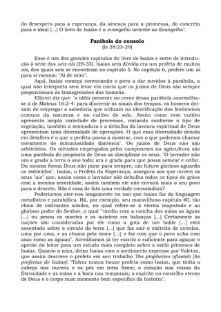 do desespero para a esperança, da ameaça para a promessa, do concreto
para o ideal [...] O livro de Isaías é o evangelho anterior ao Evangelho".

                             Parábola do consolo
                                  (Is 28:23-29)

       Esse é um dos grandes capítulos do livro de Isaías e serve de introdu-
ção à série dos seis ais (28-33). Isaías sem dúvida era um profeta de muitos
ais, dos quais seis se encontram no capítulo 5. No capítulo 6, profere um ai
para si mesmo: "Ai de mim".
       Aqui, Isaías começa convocando o povo a dar ouvidos à parábola, a
qual não interpreta sem levar em conta que os juízos de Deus são sempre
proporcionais às transgressões dos homens.
       Ellicott diz que: "a idéia presente no cerne dessa parábola assemelha-
se à de Mateus 16:2-4: para discernir os sinais dos tempos, os homens dei-
xam de empregar a sabedoria que utilizam na identificação dos fenômenos
comuns da natureza e no cultivo do solo. Assim como esse cultivo
apresenta ampla variedade de processos, variando conforme o tipo de
vegetação, também a semeadura e a debulha da lavoura espiritual de Deus
apresentam uma diversidade de operações. O que essa diversidade denota
em detalhes é o que o profeta passa a mostrar, com o que podemos chamar
novamente de minuciosidade dantesca". Os juízos de Deus não são
arbitrários. Os métodos empregados pelos camponeses na agricultura são
uma parábola do propósito de Deus ao disciplinar os seus. "O lavrador não
ara e grada a terra o ano todo; ara e grada para que possa semear e ceifar.
Da mesma forma Deus não pune para sempre; um futuro glorioso aguarda
os redimidos". Isaías, o Profeta da Esperança, assegura aos que ouvem os
seus "ais" que, assim como o lavrador não debulha todos os tipos de grãos
com a mesma severidade, assim também ele não enviará mais o seu povo
para o deserto. Não é essa de fato uma verdade consoladora?
       Poderíamos ater-nos longamente no uso que Isaías faz da linguagem
metafórica e parabólica. Há, por exemplo, seu maravilhoso capítulo 40, tão
cheio de cativantes símiles, no qual refere-se à eterna majestade e ao
glorioso poder do Senhor, o qual "'mediu com a concha das mãos as águas
[...] ou pesou os montes e os outeiros em balanças [...] Certamente as
nações são consideradas por ele como a gota de um balde [...] está
assentado sobre o círculo da terra [...] que faz sair o exército de estrelas,
uma por uma, e as chama pelo nome [...]' e faz com que o povo suba com
asas como as águias". Acreditamos já ter escrito o suficiente para aguçar o
apetite do leitor para um estudo mais completo sobre o estilo pitoresco de
Isaías. Quanto a mim, deixo Isaías com o sentimento expresso por Valeton,
que assim descreve o profeta em seu trabalho The prophecies oflsaiah [As
profecias de Isaías]: "Talvez nunca houve profeta como Isaías, que tinha a
cabeça nas nuvens e os pés em terra firme; o coração nas coisas da
Eternidade e as mãos e a boca nas temporais; o espírito no conselho eterno
de Deus e o corpo num momento bem específico da história".
 