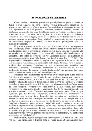AS PARÁBOLAS DE JEREMIAS

      Como Isaías, Jeremias profetizou principalmente para o reino de
Judá, e sua palavra ao povo, envolta numa mensagem simbólica de
impacto, era mais um anúncio de que Deus rejeitou a nação por causa de
sua apostasia e de seu pecado. Jeremias também recebeu ordens de
profetizar acerca do cativeiro babilônico como a vontade de Deus para o
povo que fora chamado para rejeitar todas as alianças mundanas,
especialmente com o Egito, ao qual os líderes se voltaram em busca de
socorro contra os assírios. Esse ministério pertinente tornou o profeta
extremamente impopular, sendo constantemente perseguido por sua
ousada mensagem.
      É graças à grande semelhança entre Jeremias e Jesus que o profeta
tem fascinação pelos santos de Deus. Ambos eram homens sofridos e
familiarizados com o sofrimento; ambos vieram para os seus e os seus não
os receberam; ambos suportaram horas de rejeição, de desolação e de
abandono. De todos os profetas do AT, Jeremias parece ter padecido os
mais atrozes sofrimentos. Não houve dor igual à sua (Lm 1:12; 3:1). Era
popularmente conhecido como o Profeta das Lágrimas e foi retratado por
Miquelângelo cabisbaixo, em meditação sofredora. Jeremias teve a graça e
o dom das lágrimas. Possuidor de um temperamento ascético, era
"fervoroso, sensível, facilmente depressivo, desconfiado de si mesmo,
facilmente tomado de severa e irada indignação". As páginas das suas
profecias trazem as manchas das suas lágrimas.
      Sabemos mais da história de Jeremias que de qualquer outro profeta.
Foi dito a seu respeito que, "mais do que qualquer outro, da respeitável
companhia dos profetas, a sua vida toda está diante de nós como um livro
aberto". Chamado desde a tenra idade para servir ao Senhor, Jeremias
reconhecia com grande perspicácia sua condição quando disse "não passo
de uma criança", referindo-se, sem dúvida, à sua idade. Ele estava
consciente da sua imaturidade e fragilidade diante da enormidade de sua
grande e solene tarefa. Também declarou que não podia falar, o que
significa que lhe faltava eloqüência, embora falar era exatamente o
ministério para o qual fora chamado. Ao comentar a consciência que
Jeremias tinha de sua limitação discursiva, o dr. F. B. Meyer diz: "Os
melhores pregadores para Deus são freqüentemente os menos dotados de
eloqüência humana; pois, se essa eloqüência estiver muito presente —a
poderosa capacidade de comover—, há o risco potencial de confiar nela,
atribuindo-lhe os resultados do seu encantamento magnético. Deus não
pode dar sua glória a outro. Não divide seu louvor com os homens. Não
ousa expor seus servos à tentação de sacrificar a si mesmos, ou confiar em
suas próprias habilidades".
      Infelizmente, alguns são grandes demais para que Deus os use, uma
vez que são propensos a buscar toda a glória para si! São aqueles que,
 
