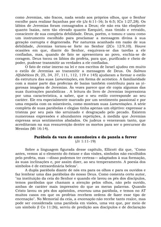 como Jeremias, são fracos, nada sendo aos próprios olhos, que o Senhor
escolhe para realizar façanhas por ele (Jz 6:11-16; Is 6:5; ICo 1:27,28). Os
lábios de Jeremias foram consagrados a Deus; ele não era tão eloqüente
quanto Isaías, nem tão elevado quanto Ezequiel, mas tímido e retraído,
consciente de sua completa debilidade. Deus, porém, o tomou e usou como
um instrumento escolhido para proclamar a mensagem divina à sua
geração corrupta e degenerada. Por natureza acanhado em razão de sua
debilidade, Jeremias tornou-se forte no Senhor (2Co 12:9,10). Houve
ocasiões em que, diante do Senhor, esquivava-se das tarefas a ele
confiadas, mas, quando de fato se apresentava ao povo, enchia-se de
coragem. Deus tocou os lábios do profeta, para que, purificado e cheio de
poder, pudesse transmitir as verdades a ele confiadas.
      O fato de estar imerso na lei e nos escritos de Israel ajudou em muito
o estilo de Jeremias ao transmitir a mensagem de Deus. Os Salmos
Alfabéticos (9, 25, 34, 37, 111, 112, 119 e 145) ajudaram a formar o estilo
da estrutura das suas Lamentações, em forma de acróstico. A familiaridade
com a maior parte das profecias de Isaías também contribuiu para as yi-
gorosas imagens de Jeremias. Às vezes parece que ele copia algumas das
suas ilustrações parabólicas . A leitura do livro de Jeremias impressiona
por uma característica, a saber, que o seu estilo corresponde ao seu
caráter. Ele era especialmente marcado por um sentimento passional e por
uma empatia com os miseráveis, como mostram suas Lamentações. A série
completa de suas parábolas e elegias tinha apenas um objetivo: expressar a
tristeza por seu país tão arruinado e desgraçado pelo pecado. Existem
numerosas expressões e abundantes repetições, à medida que Jeremias
expressa seus sentimentos abalados. Os judeus o veneravam tanto, que
acreditavam na sua ressurreição dentre os mortos para ser o precursor do
Messias (Mt 16:14).

          Parábola da vara de amendoeira e da panela a ferver
                                  (Jr 1:11-19)

      Sobre a linguagem figurada desse capítulo, Ellicott diz que, "Como
antes, vemos aí o elemento do êxtase e das visões, símbolos não escolhidos
pelo profeta, mas —disso podemos ter certeza— adaptados à sua formação,
às suas inclinações e, por assim dizer, ao seu temperamento. A poesia dos
símbolos é de extraordinária beleza".
      A dupla parábola diante de nós era para os olhos e para os ouvidos e
faz lembrar uma das parábolas do nosso Deus. Como comenta certo autor,
"na instituição da ceia do Senhor e quando ele lavou os pés dos discípulos,
temos parábolas que chamam a atenção pelos olhos, não pelo ouvido,
ambas de caráter mais impressivo do que as meras palavras. Quando
Cristo lavou os pés dos apóstolos, encenou uma parábola, e temos no AT
muitos casos em que os profetas recebem ordens de fazer esse tipo de
encenação". No Memorial da ceia, a encenação não recebe tanto realce, mas
pode ser considerada uma parábola em visões, uma vez que, por meio de
um símbolo (I Co 11:26), serviu de predição aos discípulos e de declaração
 