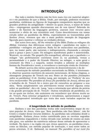 INTRODUÇÃO
       Em todo o âmbito literário não há livro mais rico em material alegóri-
co e em parábolas do que a Bíblia. Onde, por exemplo, podemos encontrar
parábolas, emblemas ou figuras de linguagem comparáveis àquelas que os
grandes profetas da antigüidade —dentre os quais Jesus, o maior de todos
eles— empregavam quando discursavam aos de sua época? Sabendo do
poder e do fascínio da linguagem pictórica, usavam esse recurso para
aumentar o efeito de seu ministério oral. Como descobriremos em nosso
estudo sobre as parábolas da Bíblia, especialmente as transmitidas pelo
Senhor Jesus, veremos que são o mais perfeito exemplo de linguagem
figurada para mostrar e reforçar as verdades divinas.
       Em outro livro meu, All the miracles of the Bible [Todos os milagres da
Bíblia], tratamos das diferenças entre milagres —parábolas em ação— e
parábolas —milagres em palavras. Nada há de miraculoso nas parábolas,
que, na maior parte, são naturais e indispensáveis, chamando a atenção
para a graça e para o juízo. Os milagres manifestam poder e misericórdia.
Westcott, no estudo The gospels [Os evangelhos], afirma que a parábola e o
milagre "são perfeitamente correlatos entre si; na parábola, vemos a
personalidade e o poder do Grande Obreiro; no milagre, a ação geral e
constante da Obra [...] naquela, somos levados a admirar as múltiplas
formas da Providência e neste, a reconhecer a instrução vinda do Universo".
       No debate acerca dos vários aspectos do desenvolvimento e da de-
       monstração do método parabólico encontrado na Bíblia, é interessan-
te observar quantos escritores do assunto mencionam, de forma elogiosa, a
abrangente pesquisa de Trench em seu Notes on the parables [Anotações
sobre as parábolas]. O dr. Gordon Lang, por exemplo, no "Prefácio" do seu
livro esclarecedor The parables of Jesus [As parábolas de Jesus], afirma que
o trabalho do dr. Trench foi o único que ele consultou ao preparar a sua
obra. "Seria simplesmente um atrevimento tentar escrever alguma coisa
sobre as parábolas", diz o dr. Lang, "sem a orientação que advém da perícia
e da grande percepção do dr. Trench". Outros estudiosos de parábolas, en-
tre os quais me incluo, são unânimes em reconhecer que devem muito ao
dr. Trench. Para orientar pregadores e estudiosos, apresentamos a seguir
uma indispensável introdução que trata dos mais variados aspectos da
parábola.

                   A longevidade do método de parábolas
      Embora o uso das parábolas tenha sido característica ímpar do en-
sino popular de Jesus, visto que "Sem parábolas não lhes falava", não foi
Cristo o criador desse recurso didático. As parábolas são utilizadas desde a
antigüidade. Embora Jesus tenha contribuído para os escritos sagrados
com parábolas inigualáveis e tenha elevado esse método de ensino ao mais
alto grau, era sabedor da existência milenar desse método de apresentar a
verdade. Na época e na região em que Jesus apareceu, as parábolas eram,
como as fábulas, um método popular de instrução, e isso entre todos os
povos orientais. O dr. Salmond, no manual The parables of our Lord [As
 