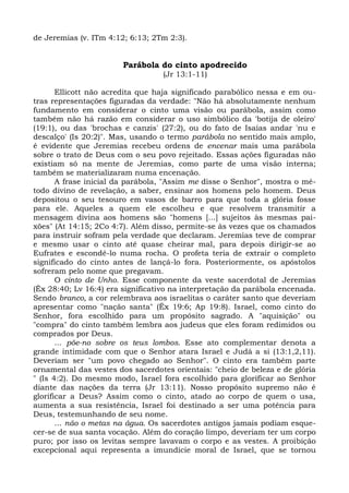 de Jeremias (v. ITm 4:12; 6:13; 2Tm 2:3).


                        Parábola do cinto apodrecido
                                  (Jr 13:1-11)

       Ellicott não acredita que haja significado parabólico nessa e em ou-
tras representações figuradas da verdade: "Não há absolutamente nenhum
fundamento em considerar o cinto uma visão ou parábola, assim como
também não há razão em considerar o uso simbólico da 'botija de oleiro'
(19:1), ou das 'brochas e canzis' (27:2), ou do fato de Isaías andar 'nu e
descalço' (Is 20:2)". Mas, usando o termo parábola no sentido mais amplo,
é evidente que Jeremias recebeu ordens de encenar mais uma parábola
sobre o trato de Deus com o seu povo rejeitado. Essas ações figuradas não
existiam só na mente de Jeremias, como parte de uma visão interna;
também se materializaram numa encenação.
       A frase inicial da parábola, "Assim me disse o Senhor", mostra o mé-
todo divino de revelação, a saber, ensinar aos homens pelo homem. Deus
depositou o seu tesouro em vasos de barro para que toda a glória fosse
para ele. Aqueles a quem ele escolheu e que resolvem transmitir a
mensagem divina aos homens são "homens [...] sujeitos às mesmas pai-
xões" (At 14:15; 2Co 4:7). Além disso, permite-se às vezes que os chamados
para instruir sofram pela verdade que declaram. Jeremias teve de comprar
e mesmo usar o cinto até quase cheirar mal, para depois dirigir-se ao
Eufrates e escondê-lo numa rocha. O profeta teria de extrair o completo
significado do cinto antes de lançá-lo fora. Posteriormente, os apóstolos
sofreram pelo nome que pregavam.
       O cinto de Unho. Esse componente da veste sacerdotal de Jeremias
(Êx 28:40; Lv 16:4) era significativo na interpretação da parábola encenada.
Sendo branco, a cor relembrava aos israelitas o caráter santo que deveriam
apresentar como "nação santa" (Êx 19:6; Ap 19:8). Israel, como cinto do
Senhor, fora escolhido para um propósito sagrado. A "aquisição" ou
"compra" do cinto também lembra aos judeus que eles foram redimidos ou
comprados por Deus.
       ... põe-no sobre os teus lombos. Esse ato complementar denota a
grande intimidade com que o Senhor atara Israel e Judá a si (13:1,2,11).
Deveriam ser "um povo chegado ao Senhor". O cinto era também parte
ornamental das vestes dos sacerdotes orientais: "cheio de beleza e de glória
" (Is 4:2). Do mesmo modo, Israel fora escolhido para glorificar ao Senhor
diante das nações da terra (Jr 13:11). Nosso propósito supremo não é
glorificar a Deus? Assim como o cinto, atado ao corpo de quem o usa,
aumenta a sua resistência, Israel foi destinado a ser uma potência para
Deus, testemunhando de seu nome.
       ... não o metas na água. Os sacerdotes antigos jamais podiam esque-
cer-se de sua santa vocação. Além do coração limpo, deveriam ter um corpo
puro; por isso os levitas sempre lavavam o corpo e as vestes. A proibição
excepcional aqui representa a imundície moral de Israel, que se tornou
 
