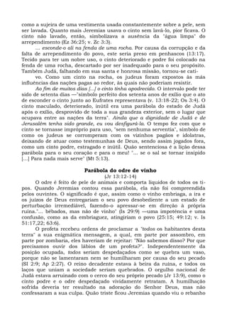 como a sujeira de uma vestimenta usada constantemente sobre a pele, sem
ser lavada. Quanto mais Jeremias usava o cinto sem lavá-lo, pior ficava. O
cinto não lavado, então, simbolizava a ausência da "água limpa" do
arrependimento (Ez 36:25; v. Zc 3:3).
       ... esconde-o ali na fenda de uma rocha. Por causa da corrupção e da
falta de arrependimento do povo, este seria preso em penhascos (13:17).
Tecido para ter um nobre uso, o cinto deteriorado e podre foi colocado na
fenda de uma rocha, descartado por ser inadequado para o seu propósito.
Também Judá, falhando em sua santa e honrosa missão, tornou-se cati-
       vo. Como um cinto na rocha, os judeus foram expostos às más
influências das nações pagas ao redor, às quais não poderiam resistir.
       Ao fim de muitos dias [...] o cinto tinha apodrecido. O intervalo pode ter
sido de setenta dias —"símbolo perfeito dos setenta anos de exílio que o ato
de esconder o cinto junto ao Eufrates representava (v. 13:18-22; Os 3:4). O
cinto maculado, deteriorado, inútil era uma parábola do estado de Judá
após o exílio, desprovido de toda a sua grandeza exterior, sem o lugar que
ocupava entre as nações da terra". Ainda que a dignidade de Judá e de
Jerusalém tenha sido grande, eu vou desfigurá-la. O tempo fez com que o
cinto se tornasse impróprio para uso, "sem nenhuma serventia", símbolo de
como os judeus se corromperam com os vizinhos pagãos e idolatras,
deixando de atuar como testemunhas de Deus, sendo assim jogados fora,
como um cinto podre, estragado e inútil. Quão sentenciosa é a lição dessa
parábola para o seu coração e para o meu! "... se o sal se tornar insípido
[...] Para nada mais serve" (Mt 5:13).

                           Parábola do odre de vinho
                                  (Jr 13:12-14)
      O odre é feito de pele de animais e comporta líquidos de todos os ti-
pos. Quando Jeremias contou essa parábola, ela não foi compreendida
pelos ouvintes. O significado é que, assim como o vinho embriaga, a ira e
os juízos de Deus entregariam o seu povo desobediente a um estado de
perturbação irremediável, fazendo-o apressar-se em direção à própria
ruína."... bêbados, mas não de vinho" (Is 29:9) —uma impotência e uma
confusão, como as da embriaguez, atingiriam o povo (25:15; 49:12; v. Is
51:17,22; 63:6).
      O profeta recebeu ordens de proclamar a "todos os habitantes desta
terra" a sua enigmática mensagem, a qual, em parte por assombro, em
parte por zombaria, eles haveriam de rejeitar: "Não sabemos disso? Por que
precisamos ouvir dos lábios de um profeta?". Independentemente da
posição ocupada, todos seriam despedaçados como se quebra um vaso,
porque não se lamentaram nem se humilharam por causa do seu pecado
(SI 2:9; Ap 2:27). O reino decadente estava à beira da ruína, e todos os
laços que uniam a sociedade seriam quebrados. O orgulho nacional de
Judá estava arruinado com o cerco do seu próprio pecado (Jr 13:9), como o
cinto podre e o odre despedaçado vividamente retratam. A humilhação
sofrida deveria ter resultado na adoração do Senhor Deus, mas não
confessaram a sua culpa. Quão triste ficou Jeremias quando viu o rebanho
 