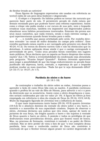 do Senhor levado ao cativeiro!
      Duas figuras de linguagem expressivas são usadas em referência ao
terrível exílio de um povo deso-bediente e degenerado.
      1. O etíope e o leopardo. Os hábitos podem-se tornar tão naturais que
parecem fazer parte de nós. O persistente pecado de Judá estava por
demais enraizado para que pudesse haver uma reforma espontânea. Assim
como o etíope não podia mudar a cor escura de sua pele, nem o leopardo
erradicar suas manchas, também era impossível aos degenerados judeus
abandonar seus hábitos pecaminosos inveterados. Estavam tão presos aos
seus maus caminhos, que nada restava, senão o mais extremo castigo, o
qual experimentaram quando foram levados para o exílio.
      2. ... o restolho que passa arrebatado pelo vento. Por restolho deve-
mos entender "as canas de milho deixadas no campo pelo ceifeiro". Esse
restolho quebrado estava sujeito a ser carregado pelo primeiro ven-daval (Is
40:24; 41:2). Os ventos do deserto varrem tudo e não há obstáculos que os
detenham. A solene aplicação desse símile é que o castigo corresponde à
perversidade do povo. "Como seus pecados foram cometidos nos lugares
mais públicos, Deus declarou que os exporia ao franco desprezo das outras
nações" (Lm 1:8). Talvez a irremediabilidade da condenação seja abrandada
pela pergunta: "Ficarás limpo? Quando?". Embora Jeremias aparecesse
para negar a possibilidade de que tão longo endurecimento no pecado fosse
purificado tão depressa, havia, contudo, a esperança de que o leopardo
pudesse mudar as suas manchas. "Nada há que te seja demasiado difícil"
(Jr 32:17; Lc 18:27; Jo 1:7).


                        Parábola do oleiro e do barro
                                  (Jr 18:1-10)

      Ao contemplar o trabalho do oleiro sobre as rodas, Jeremias passa a
aprender a lição de como Deus lida com as nações. A parábola continuou
quando o profeta foi ao vale do filho de Hinom, para advertir o rei e o povo
da destruição que os acometeria. Assim como o oleiro despedaçava o vaso,
eles seriam condenados por não ter valor (Jr 19). A figura do Oleiro já fora
empregada em referência à obra da criação de Deus (Is 29:16; 45:9; 64:8).
Muito da linguagem figurada de Jeremias tem a influência de Isaías.
      O que mais impressionou tanto Isaías (29:16; 45:9) quanto Jeremias
(18:4,6) foi o absoluto domínio da vontade do oleiro sobre o seu barro, o
mistério e a maravilha de sua capacidade criadora. Depois de observar o
oleiro, Jeremias declarou aos judeus que eles eram, apesar de tanto se
jactarem de sua força, tão frágeis quanto o barro e tão sujeitos à vontade
de Deus quanto o barro ao oleiro. A posição e todos os privilégios de que
desfrutavam eram providências divinas, para que fossem vasos de honra.
Mas, no processo de formação, resistiram à vontade e ao poder do Oleiro
celestial. Não se deve perder de vista o fato de que "o teor completo dessa
parábola, bem como o conhecido caráter de Deus são contrários à
conclusão de que o Senhor tivesse algum prazer no caráter degenerado de
 