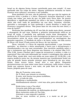 Israel ou de alguma forma tivesse contribuído para esse estado". O vaso
quebrado não era culpa do oleiro. Alguma substância estranha no barro
frustrou seus esforços e arruinou o seu trabalho.
      Essa parábola é de atos, não de palavras, visto que não há registro de
conversa entre o profeta e o oleiro. Enquanto Jeremias observava a obra
criada nas rodas, por meio do que viu pôde ouvir Deus falar. De pronto
identificou o significado simbólico do oleiro e do barro, embora o próprio
oleiro não visse nada de parabólico em sua obra. Jeremias, contudo,
aprendeu a mensagem no vaso quebrado e assim desafiou a nação que
frustrara o propósito divino: "Não posso fazer de vós como fez este oleiro, ó
casa de Israel?".
      Nenhuma das parábolas do AT nos fala de modo mais direto, pessoal
e abrangente do que essa. Embora a primeira interpretação refira-se ao
Israel de então, a parábola tem aplicação muito mais abrangente. Os
profetas do AT foram antes de tudo mensageiros da época em que viviam —
anunciadores antes de atuar como prenunciadores ou mensageiros das
gerações seguintes. A Parábola do oleiro e do barro, então, era toda acerca
de Deus e de Israel. É toda acerca de Deus e de nós mesmos.
      Deus, contudo, é o Deus da segunda oportunidade, o que Jeremias
aprendeu ao observar o oleiro amassando o barro que o decepcionara e
transformando-o em um vaso encantador. Que excelente parábola sobre o
que o tratamento que Deus dispensa aos homens e às nações! (Rm 9:21;
2Tm 2:20). Acaso o Senhor não é capaz de reconstruir o caráter, a vida e a
esperança? Sua vida está deformada por resistir à modelagem das mãos de
Deus? Bem, sendo dele, você está ainda em suas mãos (Jo 10:28,29), e ele
espera moldá-lo outra vez, da mesma maneira que transformará Israel em
vaso de grande honra quando retornar para introduzi-lo em seu reino.
Então, como nunca antes, Israel será a sua glória. Enquanto
permanecermos em suas mãos como barro submisso, nada temos a temer.
Ainda que sejamos fracos e sem valor, ele pode fazer de nós vasos de
honra, próprios para ele usar.

            Mas de Ti preciso, como antes,
            De Ti, Deus, que amaste os errantes;
            E como, nem mesmo nos piores turbilhões,
            Eu —à roda da vida,
            Multiforme e multicolorida,
            Atordoadamente absorto— errei meu alvo, para abrandar Tua
    sede,
         Então toma e usa a Tua obra!
         Conserta toda falha que sobra,
         As distorções da matéria, as deformações do alvo!
         Meus momentos estão em Tua mão:
         Arremata o vaso segundo o padrão!
         Que os anos revelem os jovens, e a morte os dê por
    consumados.
 