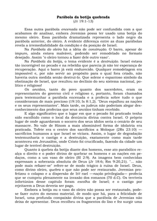 Parábola da botija quebrada
                                  (Jr 19:1-13)

       Essa outra parábola encenada não pode ser confundida com a que
acabamos de analisar, embora Jeremias possa ter usado uma botija do
mesmo oleiro. Essa parábola dramatizada representa o lado negro da
parábola anterior, do oleiro. A evidente diferença entre as duas parábolas
revela a irremediabilidade da condição e da posição de Israel.
       Na Parábola do oleiro há a idéia de construção. O barro, apesar de
impuro, ainda estava maleávei, podendo ser remodelado no formato
desejado. Assim "o oleiro tornou a fazer dele outro vaso".
       Na Parábola da botija, o tema evidente é a destruição. Israel estava
tão incorrigível no pecado e na rebeldia que parecia já não ter esperança de
recuperação. Aqui o barro já está endurecido. Qualquer remodelagem era
impossível e, por não servir ao propósito para o qual fora criado, não
haveria outra medida senão destruí-lo. Que solene e espantoso símbolo da
obstinação de Israel, que resultou no declínio do seu sistema nacional, po-
lítico e religioso!
       Os anciãos, tanto do povo quanto dos sacerdotes, eram os
representantes do governo civil e religioso e, portanto, foram chamados
para testemunhar a parábola encenada e a profecia sobre tudo o que
consideravam de mais precioso (19:10; Is 8:1,2). "Deus espalhou as nações
e os seus representantes". Mais tarde, os judeus não poderiam alegar des-
conhecimento das profecias que seus anciãos tinham recebido.
       E algo significativo que o lugar em que o pecado foi praticado tenha
sido escolhido como o local da denúncia divina contra Israel. O próprio
lugar de onde aguardavam o socorro dos seus ídolos seria o cenário de seu
massacre. No vale de Hinom a mais abominável forma de idolatria era
praticada. Tofete era o centro dos sacrifícios a Moloque (2Rs 23:10) —
sacrifícios humanos a que Israel se viciara. Assim, o lugar de degradação
testemunharia o castigo e a destruição, exatamente como mais tarde
aconteceu em Jerusalém, onde Cristo foi crucificado, fazendo da cidade um
lugar de terrível destruição.
       Quanto à quebra da botija diante dos homens, esse ato parabólico re-
alça o direito e o poder divino de quebrar os homens e as nações em pe-
daços, como a um vaso de oleiro (SI 2:9). As imagens bem conhecidas
expressam a soberania absoluta de Deus (Jr 18:6; Rm 9:20,21). "... não
pode mais refazer-se" refere-se de modo trágico à ruína de Israel. Deus,
como divino oleiro, quebra o que não pode ser restaurado. Jeremias pro-
fetizou o colapso e a dispersão de IST rael —nação privilegiada— profecia
que se cumpriu plenamente na invasão dos romanos (70 d.C). Os terríveis
infortúnios desse capítulo foram escolha de Israel; e o castigo por
rejeitarem a Deus deveria ser pago.
       Embora a botija ou o vaso do oleiro não possa ser restaurado, pode-
se fazer outro do mesmo material, de modo que há, para a felicidade de
Israel, uma profunda compaixão divina que a parábola de Jeremias não
deixa de apresentar. Deus recolheu os fragmentos do lixo e fez surgir uma
 