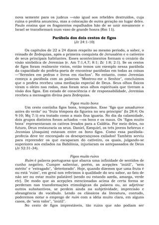 nova semente para os judeus —não igual aos rebeldes destruídos, cuja
ruína o profeta anunciou, mas a colocação de outra geração no lugar deles.
Paulo ensina que os fragmentos espalhados hão de se unir novamente e
Israel se transformará num vaso de grande honra (Rm 11).

                      Parábola dos dois cestos de figos
                                  (Jr 24:1-10)

      Os capítulos de 22 a 24 dizem respeito ao mesmo período, a saber, o
reinado de Zedequias, após a primeira conquista de Jerusalém e o cativeiro
de seus principais habitantes. Esses acontecimentos formam o cenário da
visão simbólica de Jeremias (v. Am 7:1,4,7; 8:1; Zc 1:8; 2:1). Se os cestos
de figos foram realmente vistos, então temos um exemplo nessa parábola
da capacidade do profeta-poeta de encontrar parábolas em todas as coisas
—"Sermões em pedras e livros em riachos". No entanto, como Jeremias
começa a parábola com as palavras "Mostrou-me o Senhor", concluímos
que o profeta recebeu uma mediação especial de Deus. Seus olhos físicos
viram o oleiro nas rodas, mas foram seus olhos espirituais que tiveram a
visão dos figos. Em estado de consciência e de responsabilidade, Jeremias
recebeu a mensagem divina para Zedequias.

                                Figos muito bons
      Um cesto continha figos bons, temporãos. Esse "figo que amadurece
antes do verão" ou "fruta têmpora da figueira no seu princípio" (Is 28:4; Os
9:10; Mq 7:1) era tratado como a mais fina iguaria. No dia da calamidade,
dois grupos distintos foram achados —os bons e os maus. Os "figos muito
bons" representavam os cativos levados para a Caldéia. Por meio deles, no
futuro, Deus restauraria os seus. Daniel, Ezequiel, os três jovens hebreus e
Jeconias (Joaquim) estavam entre os bons figos. Como essa parábola-
profecia deve ter encorajado os desesperançosos exilados! Também serviu
para repreender os que escaparam do cativeiro, os quais, julgando-se
superiores aos exilados na Babilônia, injuriaram os antepassados de Deus
(Jr 52:31-34).

                                 Figos muito ruins
      Ruim é palavra portuguesa que abarca uma infinidade de sentidos de
cunho negativo. Cumpre salientar, porém, as acepções "inútil", "sem
mérito" e "estragado", "deteriorado". Hoje, quando dizemos que uma fruta é
ou está "ruim", em geral nos referimos à qualidade do seu sabor, ao fato de
não ser ou estar muito palatável (sendo ou estando azeda, amarga, verde
etc). De modo que as acepções mencionadas acima de certa forma se
perderam nas transformações etimológicas da palavra ou, ao adjetivar
outros substantivos, se perdem ainda na subjetividade, imprecisão e
abrangência do vocábulo. Lendo os clássicos da literatura, contudo,
poderemos notar o emprego de ruim com a idéia muito clara, em alguns
casos, de "sem valor", "inútil".
      No cesto de figos imprestáveis, tão ruins que não podiam ser
 