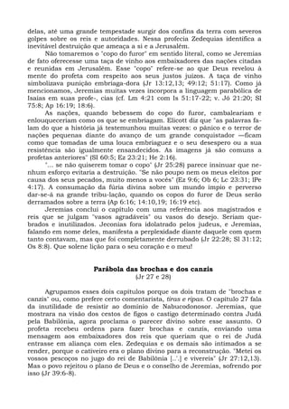 delas, até uma grande tempestade surgir dos confins da terra com severos
golpes sobre os reis e autoridades. Nessa profecia Zedequias identifica a
inevitável destruição que ameaça a si e a Jerusalém.
      Não tomaremos o "copo do furor" em sentido literal, como se Jeremias
de fato oferecesse uma taça de vinho aos embaixadores das nações citadas
e reunidas em Jerusalém. Esse "copo" refere-se ao que Deus revelou à
mente do profeta com respeito aos seus justos juízos. A taça de vinho
simbolizava punição embriaga-dora (Jr 13:12,13; 49:12; 51:17). Como já
mencionamos, Jeremias muitas vezes incorpora a linguagem parabólica de
Isaías em suas profe-, cias (cf. Lm 4:21 com Is 51:17-22; v. Jó 21:20; SI
75:8; Ap 16:19; 18:6).
      As nações, quando bebessem do copo do furor, cambaleariam e
enlouqueceriam como os que se embriagam. Elicott diz que "as palavras fa-
lam do que a história já testemunhou muitas vezes: o pânico e o terror de
nações pequenas diante do avanço de um grande conquistador —ficam
como que tomadas de uma louca embriaguez e o seu desespero ou a sua
resistência são igualmente ensandecidos. As imagens já são comuns a
profetas anteriores" (SI 60:5; Ez 23:21; He 2:16).
      "... se não quiserem tomar o copo" (Jr 25:28) parece insinuar que ne-
nhum esforço evitaria a destruição. "Se não poupo nem os meus eleitos por
causa dos seus pecados, muito menos a vocês" (Ez 9:6; Ob 6; Lc 23:31; lPe
4:17). A consumação da fúria divina sobre um mundo ímpio e perverso
dar-se-á na grande tribu-lação, quando os copos do furor de Deus serão
derramados sobre a terra (Ap 6:16; 14:10,19; 16:19 etc).
      Jeremias conclui o capítulo com uma referência aos magistrados e
reis que se julgam "vasos agradáveis" ou vasos do desejo. Seriam que-
brados e inutilizados. Jeconias fora idolatrado pelos judeus, e Jeremias,
falando em nome deles, manifesta a perplexidade diante daquele com quem
tanto contavam, mas que foi completamente derrubado (Jr 22:28; Sl 31:12;
Os 8:8). Que solene lição para o seu coração e o meu!


                      Parábola das brochas e dos canzis
                                    (Jr 27 e 28)

      Agrupamos esses dois capítulos porque os dois tratam de "brochas e
canzis" ou, como prefere certo comentarista, tiras e ripas. O capítulo 27 fala
da inutilidade de resistir ao domínio de Nabucodonosor. Jeremias, que
mostrara na visão dos cestos de figos o castigo determinado contra Judá
pela Babilônia, agora proclama o parecer divino sobre esse assunto. O
profeta recebeu ordens para fazer brochas e canzis, enviando uma
mensagem aos embaixadores dos reis que queriam que o rei de Judá
entrasse em aliança com eles. Zedequias e os demais são intimados a se
render, porque o cativeiro era o plano divino para a reconstrução. "Metei os
vossos pescoços no jugo do rei de Babilônia [..'.] e vivereis" (Jr 27:12,13).
Mas o povo rejeitou o plano de Deus e o conselho de Jeremias, sofrendo por
isso (Jr 39:6-8).
 