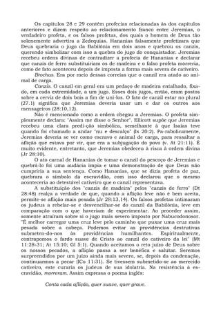 Os capítulos 28 e 29 contêm profecias relacionadas às dos capítulos
anteriores e dizem respeito ao relacionamento franco entre Jeremias, o
verdadeiro profeta, e os falsos profetas, dos quais o homem de Deus tão
solenemente advertira a Zedequias. Hananias falsamente profetizara que
Deus quebraria o jugo da Babilônia em dois anos e quebrou os canzis,
querendo simbolizar com isso a quebra do jugo do conquistador. Jeremias
recebeu ordens divinas de contradizer a profecia de Hananias e declarar
que canzis de ferro substituiriam os de madeira e o falso profeta morreria,
como de fato aconteceu depois de imposta a forma mais severa de cativeiro.
      Brochas. Era por meio dessas correias que o canzil era atado ao ani-
mal de carga.
      Canzis. O canzil em geral era um pedaço de madeira entalhado, fixa-
do, em cada extremidade, a um jugo. Esses dois jugos, então, eram postos
sobre a cerviz de dois bois a fim de uni-los. O fato de canzil estar no plural
(27.1) significa que Jeremias deveria usar um e dar os outros aos
mensageiros (28:10,12).
      Não é mencionado como a ordem chegou a Jeremias. O profeta sim-
plesmente declara: "Assim me disse o Senhor". Ellicott supõe que Jeremias
recebeu uma clara predi-ção simbólica, semelhante à que Isaías teve
quando foi chamado a andar "nu e descalço" (Is 20:2). Pa-rabolicamente,
Jeremias deveria se ver como escravo e animal de carga, para ressaltar a
aflição que estava por vir, que era a subjugação do povo (v. At 21:11). É
muito evidente, entretanto, que Jeremias obedeceu à risca à ordem divina
(Jr 28:10).
      O ato carnal de Hananias de tomar o canzil do pescoço de Jeremias e
quebrá-lo foi uma audácia ímpia e uma demonstração de que Deus não
cumpriria a sua sentença. Como Hananias, que se dizia profeta de paz,
quebrara o símbolo da escravidão, com isso declarou que o mesmo
aconteceria ao detestável cativeiro que o canzil representava.
      A substituição dos "canzis de madeira" pelos "canzis de ferro" (Dt
28:48) realça a verdade de que, quando a aflição leve não é bem aceita,
permite-se aflição mais pesada (Jr 28:13,14). Os falsos profetas intimaram
os judeus a rebelar-se e desvencilhar-se do canzil da Babilônia, leve em
comparação com o que haveriam de experimentar. Ao proceder assim,
somente atraíram sobre si o jugo mais severo imposto por Nabucodonosor.
"É melhor carregar uma cruz leve pelo caminho que puxar uma cruz mais
pesada sobre a cabeça. Podemos evitar as providências destrutivas
submeten-do-nos      às    providências    humilhantes.     Espiritualmente,
contrapomos o fardo suave de Cristo ao canzil do cativeiro da lei" (Mt
11:28-31; At 15:10; Gl 5:1). Quando aceitamos o reto juízo de Deus sobre
os nossos pecados, a aflição passa a ser benéfica e salutar. Seremos
surpreendidos por um juízo ainda mais severo, se, depois da condenação,
continuarmos a pecar (lCo 11:31). Se tivessem submetido-se ao merecido
cativeiro, este curaria os judeus de sua idolatria. Na resistência à es-
cravidão, morreram. Assim expressa o poema inglês:

          Conta cada aflição, quer suave, quer grave.
 