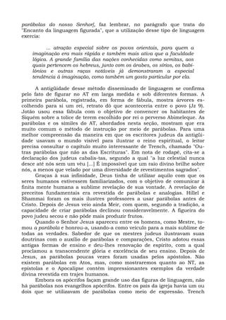 parábolas do nosso Senhor], faz lembrar, no parágrafo que trata do
"Encanto da linguagem figurada", que a utilização desse tipo de linguagem
exercia:

          ... atração especial sobre os povos orientais, para quem a
    imaginação era mais rápida e também mais ativa que a faculdade
    lógica. A grande família das nações conhecidas como semitas, aos
    quais pertencem os hebreus, junto com os árabes, os sírios, os babi-
    lônios e outras raças notáveis já demonstraram a especial
    tendência à imaginação, como também um gosto particular por ela.

       A antigüidade desse método disseminado de linguagem se confirma
pelo fato de figurar no AT em larga medida e sob diferentes formas. A
primeira parábola, registrada, em forma de fábula, mostra árvores es-
colhendo para si um rei, retrato dò que aconteceria entre o povo (Jz 9).
Jotão usou essa fábula com o objetivo de convencer os habitantes de
Siquém sobre a tolice de terem escolhido por rei o perverso Abimeleque. As
parábolas e os símiles do AT, abordados nesta seção, mostram que era
muito comum o método de instrução por meio de parábolas. Para uma
melhor compreensão da maneira em que os escritores judeus da antigüi-
dade usavam o mundo visível para ilustrar o reino espiritual, o leitor
precisa consultar o capítulo muito interessante de Trench, chamado "Ou-
tras parábolas que não as das Escrituras". Em nota de rodapé, cita-se a
declaração dos judeus cabalis-tas, segundo a qual "a luz celestial nunca
desce até nós sem um véu [...] É impossível que um raio divino brilhe sobre
nós, a menos que velado por uma diversidade de revestimentos sagrados".
       Graças à sua infinidade, Deus tinha de utilizar aquilo com que os
seres humanos estivessem familiarizados, com o objetivo de comunicar à
finita mente humana a sublime revelação de sua vontade. A revelação de
preceitos fundamentais era revestida de parábolas e analogias. Hillel e
Shammai foram os mais ilustres professores a usar parábolas antes de
Cristo. Depois de Jesus veio ainda Meir, com quem, segundo a tradição, a
capacidade de criar parábolas declinou consideravelmente. A figueira do
povo judeu secou e não pôde mais produzir frutos.
       Quando o Senhor Jesus apareceu entre os homens, como Mestre, to-
mou a parábola e honrou-a, usando-a como veículo para a mais sublime de
todas as verdades. Sabedor de que os mestres judeus ilustravam suas
doutrinas com o auxílio de parábolas e comparações, Cristo adotou essas
antigas formas de ensino e deu-lhes renovação de espírito, com a qual
proclamou a transcendente glória e excelência de seu ensino. Depois de
Jesus, as parábolas poucas vezes foram usadas pelos apóstolos. Não
existem parábolas em Atos, mas, como mostraremos quanto ao NT, as
epístolas e o Apocalipse contêm impressionantes exemplos da verdade
divina revestida em trajes humanos.
       Embora os apócrifos façam grande uso das figuras de linguagem, não
há parábolas nos evangelhos apócrifos. Entre os pais da igreja havia um ou
dois que se utilizavam de parábolas como meio de expressão. Trench
 