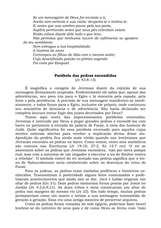 Se um mensageiro de Deus for enviado a ti,
          Aceita com cortesia a sua visita: desperta-te e inclina-te.
          E, antes que sua sombra passe pela tua porta,
          Suplica permissão antes que seus pés celestiais saiam.
          Então coloca diante dele tudo o que tens.
          Não permitas que nenhuma nuvem de sofrimento se apodere
    do teu semblante;
          Nem estrague a tua hospitalidade.
          A história de amor
          Corrompeu as filhas de Sião com o mesmo ardor;
          Cuja desenfreada paixão no pórtico sagrado
          Foi vista por Ezequiel.


                       Parábola das pedras escondidas
                                   (Jr 43:8-13)

      É magnífica a coragem de Jeremias diante da rejeição de sua
mensagem divinamente inspirada. Evidentemente ele sabia que, apesar das
advertências, seu povo iria para o Egito e lá morreria pela espada, pela
fome e pela pestilência. A precisão de sua mensagem manifestou-se imedi-
atamente, e todos foram para o Egito, inclusive ele próprio, onde continuou
seu ministério de denúncia e de advertência. Não havia declarado ser
completa loucura tentar fugir dos juízos decretados por Deus?
      Temos aqui outra das impressionantes parábolas encenadas.
Jeremias é instruído por Deus a pegar grandes pedras e escondê-las com
barro no pavimento à entrada do palácio de Faraó, à vista dos homens de
Judá. Quão significativa foi essa parábola encenada para aqueles cujas
mentes estavam abertas para receber a implicação divina desse ato.
Apredição do profeta fica ainda mais vivida quando nos lembramos que
Jeremias escondeu as pedras no barro. Como vemos, esses atos simbólicos
são comuns nas Escrituras (Jr 19:10; 27:2; Ez 12:7 etc). O rei se
assentaria sobre as pedras que Jeremias escondera, "não por mera pompa
real, mas com a natureza de um vingador a executar a ira do Senhor contra
a rebelião". O símbolo visível do rei sentado nas pedras significa que o tro-
no de Nabucodonosor seria estabelecido sobre os destroços do reino de
Faraó.
      Para os judeus, as pedras eram símbolos proféticos e históricos co-
nhecidos. Transmitiram à posteridade alguns fatos consumados e profe-
tizavam acontecimentos que ainda iam se dar. Jacó e Labão erigiram um
altar de pedras (Gn 31). Doze pedras memoriais foram postas por Josué no
Jordão (Js 4:3,6,9,21). As duas tribos e meia construíram um altar de
pedra nas margens do mesmo rio (Js 22). Em todo tempo, muitas pedras
permaneciam como um marco e teriam a sua mensagem transmitida de
geração a geração. Essa era uma antiga maneira de preservar arquivos.
      Como as pedras foram tomadas do solo egípcio, poderiam fazer Israel
lembrar-se do cativeiro de seus pais e de como Deus os livrou com "mão
 