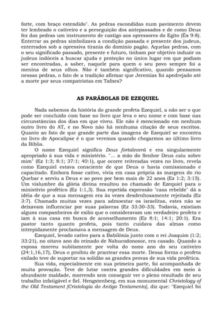 forte, com braço estendido". As pedras escondidas num pavimento devem
ter lembrado o cativeiro e a perseguição dos antepassados e de como Deus
fez das pedras um instrumento de castigo aos opressores do Egito (Êx 9:8).
Enterrar as pedras simbolizava a condição passada e presente dos judeus,
enterrados sob a opressiva tirania do domínio pagão. Aquelas pedras, com
o seu significado passado, presente e futuro, tinham por objetivo induzir os
judeus indóceis a buscar ajuda e proteção no único lugar em que podiam
ser encontradas, a saber, naquele para quem o seu povo sempre foi a
menina de seus olhos. Não é também significativo, quando pensamos
nessas pedras, o fato de a tradição afirmar que Jeremias foi apedrejado até
a morte por seus compatriotas em Tafnes?


                       AS PARÁBOLAS DE EZEQUIEL

      Nada sabemos da história do grande profeta Ezequiel, a não ser o que
pode ser concluído com base no livro que leva o seu nome e com base nas
circunstâncias dos dias em que viveu. Ele não é mencionado em nenhum
outro livro do AT, e no Novo não há nenhuma citação de seus escritos.
Quanto ao fato de que grande parte das imagens de Ezequiel se encontra
no livro de Apocalipse é o que veremos quando chegarmos ao último livro
da Bíblia.
      O nome Ezequiel significa Deus fortalecerá e era singularmente
apropriado à sua vida e ministério. "... a mão do Senhor Deus caiu sobre
mim" (Ez 1:3; 8:1; 37:1; 40:1), que ocorre reiteradas vezes no livro, revela
como Ezequiel estava consciente de que Deus o havia comissionado e
capacitado. Embora fosse cativo, vivia em casa própria às margens do rio
Quebar e serviu a Deus e ao povo por bem mais de 22 anos (Ez 1:2; 3:15).
Um vislumbre da glória divina resultou no chamado de Ezequiel para o
ministério profético (Ez 1:1,3). Sua repetida expressão "casa rebelde" dá a
idéia de que a sua mensagem era às vezes desdenhosamente rejeitada (Ez
3:7). Chamado muitas vezes para admoestar os israelitas, estes não se
deixavam influenciar por suas palavras (Ez 33:30-33). Todavia, existiam
alguns companheiros de exílio que o consideravam um verdadeiro profeta e
iam à sua casa em busca de aconselhamento (Ez 8:1; 14:1; 20:1). Era
pastor tanto quanto profeta, pois tanto cuidava das almas como
intrepidamente proclamava a mensagem de Deus.
      Ezequiel, levado cativo para a Babilônia junto com o rei Joaquim (1:2;
33:21), no oitavo ano do reinado de Nabucodonosor, era casado. Quando a
esposa morreu subitamente por volta do nono ano do seu cativeiro
(24:1,16,17), Deus o proibiu de prantear essa morte. Dessa forma o profeta
exilado teve de suportar na solidão as grandes provas de sua vida profética.
      Sua vida, especialmente em sua primeira parte, foi acompanhada de
muita provação. Teve de lutar contra grandes dificuldades em meio à
abundante maldade, morrendo sem conseguir ver o pleno resultado de seu
trabalho infatigável e fiel. Hengstenberg, em sua monumental Christology of
the Old Testament [Cristologia do Antigo Testamento], diz que: "Ezequiel foi
 