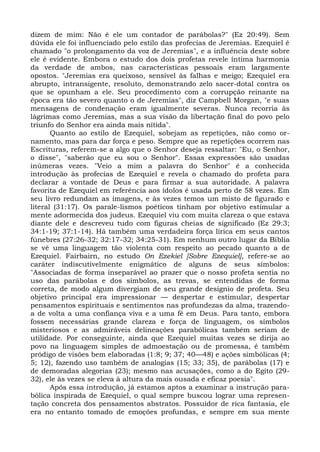 dizem de mim: Não é ele um contador de parábolas?" (Ez 20:49). Sem
dúvida ele foi influenciado pelo estilo das profecias de Jeremias. Ezequiel é
chamado "o prolongamento da voz de Jeremias", e a influência deste sobre
ele é evidente. Embora o estudo dos dois profetas revele íntima harmonia
da verdade de ambos, nas características pessoais eram largamente
opostos. "Jeremias era queixoso, sensível às falhas e meigo; Ezequiel era
abrupto, intransigente, resoluto, demonstrando zelo sacer-dotal contra os
que se opunham a ele. Seu procedimento com a corrupção reinante na
época era tão severo quanto o de Jeremias", diz Campbell Morgan, "e suas
mensagens de condenação eram igualmente severas. Nunca recorria às
lágrimas como Jeremias, mas a sua visão da libertação final do povo pelo
triunfo do Senhor era ainda mais nítida".
       Quanto ao estilo de Ezequiel, sobejam as repetições, não como or-
namento, mas para dar força e peso. Sempre que as repetições ocorrem nas
Escrituras, referem-se a algo que o Senhor deseja ressaltar: "Eu, o Senhor,
o disse", "saberão que eu sou o Senhor". Essas expressões são usadas
inúmeras vezes. "Veio a mim a palavra do Senhor" é a conhecida
introdução às profecias de Ezequiel e revela o chamado do profeta para
declarar a vontade de Deus e para firmar a sua autoridade. A palavra
favorita de Ezequiel em referência aos ídolos é usada perto de 58 vezes. Em
seu livro redundam as imagens, e às vezes temos um misto de figurado e
literal (31:17). Os parale-lismos poéticos tinham por objetivo estimular a
mente adormecida dos judeus. Ezequiel viu com muita clareza o que estava
diante dele e descreveu tudo com figuras cheias de significado (Ez 29:3;
34:1-19; 37:1-14). Há também uma verdadeira força lírica em seus cantos
fúnebres (27:26-32; 32:17-32; 34:25-31). Em nenhum outro lugar da Bíblia
se vê uma linguagem tão violenta com respeito ao pecado quanto a de
Ezequiel. Fairbairn, no estudo On Ezekiel [Sobre Ezequiel], refere-se ao
caráter indiscutivelmente enigmático de alguns de seus símbolos:
"Associadas de forma inseparável ao prazer que o nosso profeta sentia no
uso das parábolas e dos símbolos, as trevas, se entendidas de forma
correta, de modo algum divergiam de seu grande desígnio de profeta. Seu
objetivo principal era impressionar — despertar e estimular, despertar
pensamentos espirituais e sentimentos nas profundezas da alma, trazendo-
a de volta a uma confiança viva e a uma fé em Deus. Para tanto, embora
fossem necessárias grande clareza e força de linguagem, os símbolos
misteriosos e as admiráveis delineações parabólicas também seriam de
utilidade. Por conseguinte, ainda que Ezequiel muitas vezes se dirija ao
povo na linguagem simples de admoestação ou de promessa, é também
pródigo de visões bem elaboradas (1:8; 9; 37; 40—48) e ações simbólicas (4;
5; 12), fazendo uso também de analogias (15; 33; 35), de parábolas (17) e
de demoradas alegorias (23); mesmo nas acusações, como a do Egito (29-
32), ele às vezes se eleva à altura da mais ousada e eficaz poesia".
       Após essa introdução, já estamos aptos a examinar a instrução para-
bólica inspirada de Ezequiel, o qual sempre buscou lograr uma represen-
tação concreta dos pensamentos abstratos. Possuidor de rica fantasia, ele
era no entanto tomado de emoções profundas, e sempre em sua mente
 
