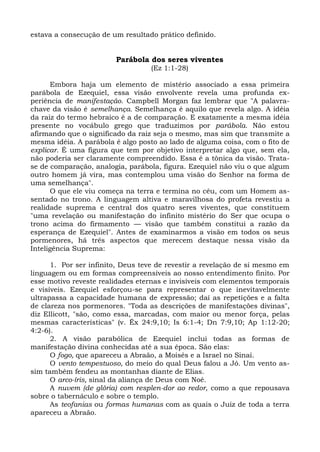 estava a consecução de um resultado prático definido.


                        Parábola dos seres viventes
                                  (Ez 1:1-28)

      Embora haja um elemento de mistério associado a essa primeira
parábola de Ezequiel, essa visão envolvente revela uma profunda ex-
periência de manifestação. Campbell Morgan faz lembrar que "A palavra-
chave da visão é semelhança. Semelhança é aquilo que revela algo. A idéia
da raiz do termo hebraico é a de comparação. E exatamente a mesma idéia
presente no vocábulo grego que traduzimos por parábola. Não estou
afirmando que o significado da raiz seja o mesmo, mas sim que transmite a
mesma idéia. A parábola é algo posto ao lado de alguma coisa, com o fito de
explicar. É uma figura que tem por objetivo interpretar algo que, sem ela,
não poderia ser claramente compreendido. Essa é a tônica da visão. Trata-
se de comparação, analogia, parábola, figura. Ezequiel não viu o que algum
outro homem já vira, mas contemplou uma visão do Senhor na forma de
uma semelhança".
      O que ele viu começa na terra e termina no céu, com um Homem as-
sentado no trono. A linguagem altiva e maravilhosa do profeta revestiu a
realidade suprema e central dos quatro seres viventes, que constituem
"uma revelação ou manifestação do infinito mistério do Ser que ocupa o
trono acima do firmamento — visão que também constitui a razão da
esperança de Ezequiel". Antes de examinarmos a visão em todos os seus
pormenores, há três aspectos que merecem destaque nessa visão da
Inteligência Suprema:

      1. Por ser infinito, Deus teve de revestir a revelação de si mesmo em
linguagem ou em formas compreensíveis ao nosso entendimento finito. Por
esse motivo reveste realidades eternas e invisíveis com elementos temporais
e visíveis. Ezequiel esforçou-se para representar o que inevitavelmente
ultrapassa a capacidade humana de expressão; daí as repetições e a falta
de clareza nos pormenores. "Toda as descrições de manifestações divinas",
diz Ellicott, "são, como essa, marcadas, com maior ou menor força, pelas
mesmas características" (v. Êx 24:9,10; Is 6:1-4; Dn 7:9,10; Ap 1:12-20;
4:2-6).
      2. A visão parabólica de Ezequiel inclui todas as formas de
manifestação divina conhecidas até a sua época. São elas:
      O fogo, que apareceu a Abraão, a Moisés e a Israel no Sinai.
      O vento tempestuoso, do meio do qual Deus falou a Jó. Um vento as-
sim também fendeu as montanhas diante de Elias.
      O arco-íris, sinal da aliança de Deus com Noé.
      A nuvem (de glória) com resplen-dor ao redor, como a que repousava
sobre o tabernáculo e sobre o templo.
      As teofanias ou formas humanas com as quais o Juiz de toda a terra
apareceu a Abraão.
 