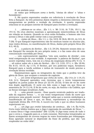 E um símbolo novo:
       as rodas que brilhavam como o berilo, "cheias de olhos" e "altas e
formidáveis".
       3. Há quatro expressões usadas em referência à revelação de Deus
feita a Ezequiel. As três primeiras dizem respeito a elementos externos, que
assegurariam ao profeta a verdade da revelação. A quarta expressão
relaciona-se ao preparo interior de Ezequiel para receber a revelação.

        1. ...abriram-se os céus... (Ez 1:1; v. Mt 3:16; At 7:56; 10:11; Ap
19:11). Os céus abertos mostram a aproximação misericordiosa de Deus
em relação ao homem. Quando os céus estão fechados, o homem não tem
acesso a Deus e não pode contar com a sua provisão.
        2. ... visões de Deus... (Ez 1:1; v. Gn 10:9; SI 36:6; 80:10; Jn 3:3; At
7:20). O que Ezequiel experimentou não foi nenhum transe ou alucina-ção,
mas visões divinas, ou manifestações de Deus, dadas pelo próprio Deus (Ez
8:3; 40:2).
        3. ... a palavra do Senhor... (Ez 1:3; 24:24). Somente nesses dois ca-
sos Ezequiel fez menção do seu próprio nome, e o faz como alvo de uma
comunicação concedida por Deus.
        ... veio expressamente significa "veio sem sombra de dúvida", com
total comprovação de sua verdade. A expressão "a palavra do Senhor", que
ocorre repetidas vezes, tem em si a força da inspiração divina (lTs 4:11). 4.
... ali esteve sobre ele a mão do Senhor... (Ez 1:3; 3:22; 37:1; v. lRs 18:46;
Dn 8:15; 10:15; Ap 1:17). O Senhor, por seu poderoso toque, fortaleceu
Ezequiel para a tarefa sublime e árdua de transmitir de modo preciso a
revelação divina recebida.
        Examinaremos agora os integrantes da visão que o profeta teve da
glória de Deus, que ocupam o restante do capítulo:
        1. ... um vento tempestuoso que vinha do norte... (Ez l:4;v.Jr 1:14,15;
4:6; 6:1). Ezequiel aprendeu com Jeremias que o vento tempestuoso
significa os justos juízos de Deus (Jr 22:19; 25:32). O fato de vir do norte
tem duplo significado. O norte era tido como o lugar em que Deus se
assentava (Is 14:13,14). E foi do norte, ou seja, da Assíria e da Caldéia, que
as forças inimigas invadiram Judá.
        2. ... uma grande nuvem... Esse quarto versículo poderia ser tradu-
zido da seguinte forma: "... vi um vento tempestuoso vindo do norte que
provocava uma grande nuvem". Ezequiel sabia que a nuvem simbolizava a
manifestação de Deus e que, no Sinai, representava q esconderijo da
majestade divina (Êx 19:9-16). A nuvem era tudo o que os olhos humanos
suportavam ver.
        3. ... um fogo que emitici labaredas de contínuo... (Ez 1:4; Êx 9:24).
Certo texto bíblico lembra que o fogo é expressão da santidade de Deus: "...
o nosso Deus é fogo consumidor" (Hb 12:29). O fogo toma conta de tudo o
que o cerca e, tragando para si, a tudo consome. Horrendas tempestades se
fazem acompanhar de nuvens negras às vezes iluminadas por relâmpagos.
Essa aparição natural se depreende da frase do profeta, que diz: "um
resplendor ao redor dela".
 