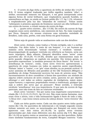 4. O centro do fogo tinha a aparência do brilho de âmbar (Ez 1:4,27;
8:2). O termo original traduzido por brilho significa também "olho"; o
âmbar, encontrado somente em Ezequiel, é em geral interpretado como
alguma forma de metal brilhante, que resplandecia quando fundido, se
assemelhava ao fogo, ou ainda ao bronze polido (Ez 1:7; Ap 1:15), reluzente
e resplandecente pela luz das "labaredas de contínuo". Temos assim
"sobreposto à primeira aparição do fenômeno natural um olho brilhante ou
um centro da nuvem, a reluzir mesmo do centro do fogo.
      5. ... quatro seres viventes... (Ez 1:5-26). Do centro da nuvem de fogo
surgiram esses seres simbólicos, não existentes de fato. Na visão inspirada
por Deus, Ezequiel viu nessas criaturas uma estranha variedade de
detalhes, cada uma, porém, com uma forma em geral humana.

     Talvez seja de grande valia se analisarmos cada um dos detalhes:

      Eram seres. Animais, como traduz a Versão corrigida, não é a melhor
tradução. Um deles tinha "o rosto de um homem", e o ser humano no
máximo seria denominado "animal racional"; o vocábulo "animal",
desacompanhado de qualquer restrição em referência ao homem, seria um
tanto impróprio. Mais adiante, Ezequiel identifica esses "seres" como
querubins (Ez 10:15,20; 41:18-20), detalhe que examinaremos mais de
perto quando chegarmos ao capítulo em questão. Em termos gerais, os
querubins representam "a imediata presença do Deus Santo". Por terem "a
semelhança de homem", então, esses seres viven-tes apresentavam a
aparência do corpo humano em todos os aspectos assim especificados.
Tinham "mãos" e "rostos", e os "pés" eram direitos, ou na posição vertical. O
autor anônimo de Miracles and parables of the Old Testament [Milagres e
parábolas do Antigo Testamento] escreveu há mais de setenta anos: "Não
necessariamente se deve considerar a forma dos querubins um símbolo de
alguma ordem exclusiva de seres criados; antes, parecem ter por objetivo
abranger e unir todas as ordens sagradas de inteligência, sejam anjos,
sejam homens, e expressar propriedades morais e intelectuais, qualquer que
seja a ordem dos seres que as possuam". Nesse sentido, o reiterado
vocábulo "semelhança" tem sua importância. O que saiu da nuvem de fogo
pareciam, mas não eram de fato as criaturas retratadas.
      Eram seres "viventes". Vez por outra essa importante característica é
citada (Ez 1:5,13,14,15,19,21; Ap 4:6 etc). Não eram meras fantasias, mas
eram vivos e ativos, com a vida intimamente ligada à fonte de toda a vida,
"o Deus vivo", cujo trono estava acima da cabeça desses "seres viventes" (Ez
1:26).
      Cada um tinha quatro rostos. Cada um dos quatro seres tinha quatro
rostos (Ez 1:6). Os querubins do tabernáculo e do templo segundo consta
tinham somente um rosto; os mencionados por Ezequiel em outro texto
aparecem com dois rostos (41:18,19); os quatro seres viventes
apresentados por João eram diferentes uns dos outros (Ap 4:7). Mas aqui
(Ez 1:6,10) os quatro rostos se associam em cada um dos querubins. Sobre
esses símbolos fundamentais da terra, Campbell Morgan comenta: "Cada
 