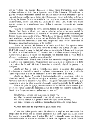 ser se voltava em quatro direções, e cada rosto transmitia, com cada
símbolo —homem, leão, boi e águia—, uma idéia diferente. Além disso, os
quatro foram de tal forma postos nos quatro cantos de um quadrado, que o
rosto de homem olhava em todas direções, assim como o de leão, o de boi e
o de águia. Dessa forma, na unidade dos quatro as mesmas verdades eram
transmitidas, como também na unidade de cada um. Cada um tinha
quatro rostos, e o quadrado total tinha a mesma revelação de quatro
aspectos".
      Quatro é o número da terra; assim, temos os quatro pontos cardeais:
Aborte, Sul, Leste e Oeste —tendo o primeiro deles a mesma inicial da
palavra novas ou do vocábulo notícias. O noticiário proporciona informações
desses quatro cantos do mundo. Além disso, os quatro rostos representam
uma múltipla variedade e uma extraordinária distribuição de dons e de
particularidades associadas para um propósito: cada rosto simboliza as
diferentes qualidades da mente e do caráter.
      Rosto de homem. O homem é o mais admirável dos quatro seres
mencionados, sendo o ideal que serve de modelo aos outros três (Ez 1:10;
10:14). O rosto é o sinal de inteligência e de sabedoria. O homem é o cabeça
de todos os animais criados. "O homem era o símbolo da manifestação [...]
Manifestação passa a idéia de revelação do melhor que a vida tem a
oferecer, e o homem era o ho-mem-símbolo."
      Rosto de leão. Como o leão é o rei dos animais selvagens, temos aqui
o símbolo da supremacia. "Supremacia passa a idéia de reinado, e o leão
era o símbolo do rei." O leão é também o símbolo oficial de poder e de
coragem.
      Rosto de boi. O boi é reconhecido como o cabeça dos animais
domésticos e simboliza serviço, esforço perseverante, força e paciência.
"Serviço passava a idéia de sacrifício, e o boi era símbolo do servo."
      Rosto de águia. A águia é indiscutivelmente a soberana entre os
pássaros, sendo "o emblema do que é ardente, penetrante, elevado, mo-
ralmente sublime e devotado". Ou ainda: "a águia é símbolo do mistério, que
transmite a idéia de algo insondável, sendo também símbolo da divindade".
      Desde os pais da igreja, os comentaristas da Bíblia vêem nesses qua-
tro rostos uma inspirada representação de Cristo nos quatro evangelhos.
Não é ele o único que reúne todas as excelências?

     Em Mateus, vemos sua supremacia como rei;
     em Marcos, vemos seu serviço sacrificial como servo;
     em Lucas, vemos sua perfeita manifestação como homem;
     em João, vemos seu infinito e insondável ministério como Deus.

     Outros detalhes de importância parabólica são:

     Cada um tinha quatro asas. Movimento e rapidez na execução dos
propósitos de Deus são as idéias presentes na simbologia das asas, duas
das quais eram unidas uma à outra (Ez 1:6,11), fazendo supor que todos se
movimentavam de forma harmônica e num só impulso. As duas outras
 
