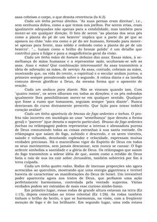 asas cobriam o corpo, o que denota reverência (Is 6:2).
      Cada um tinha pernas direitas. "As suas pernas eram direitas", i.e.,
sem nenhuma dobra, como a que temos nos joelhos. Por serem retas, eram
igualmente adequadas não apenas para a estabilidade, mas também para
mover-se em qualquer direção. O fato de serem "as plantas dos seus pés
como a planta do pé de um bezerro" implica que a parte do pé que se
apoiava no chão "não era como o pé do ser humano, formado para mover-
se apenas para frente, mas sólido e redondo como a planta do pé de um
bezerro". "... luziam como o brilho do bronze polido" é um detalhe que
contribui para o fulgor e para a magnificência geral da visão.
      Cada um tinha mãos de homem debaixo das asas. Essas mãos, à se-
melhança de mãos humanas e a representar ação, ocultavam-se sob as
asas. Asas e mãos! Que combinação interessante! As asas transmitem a
idéia de adoração; as mãos, de serviço. As asas, contudo, cobriam as mãos,
mostrando que, na vida do crente, o espiritual e o secular andam juntos, o
primeiro sempre prevalecendo sobre o segundo. A rotina diária e as tarefas
comuns devem glorificar a Deus, da mesma forma que o aposento de
oração.
      Cada um andava para diante. Não se viravam quando iam. Com
"quatro rostos", os seres olhavam em todas as direções; e os pés redondos
igualmente lhes possibilitavam mover-se em qualquer sentido. Qualquer
que fosse a rumo que tomassem, seguiam sempre "para diante". Nunca
desviavam do curso divinamente prescrito. Que lição para nosso indócil
coração avaliar!
      Cada um tinha aparência de brasas de fogo ardentes e tochas. O pro-
feta não incorreu em tautologia ao usar "semelhança" (que denota a forma
geral) e "parecer" (que denota o aspecto particular). Brasas de fogo ardentes
(tochas ou relâmpagos) podem representar a intensa e abrasadora pureza
de Deus consumindo todas as coisas estranhas à sua santa vontade. Os
relâmpagos que saíam do fogo, subindo e descendo, e os seres viventes,
saindo e voltando, denotando esplendor e velocidade, expressam muitas
verdades preciosas. Há o maravilhoso vigor do Espírito de Deus em todos
os seus movimentos, sem jamais descansar, sem nunca se cansar. O fogo
ardente simboliza a santidade e a glória de Deus. Os relâmpagos que saíam
do fogo transmitem a solene idéia de que, assim como a retidão de Deus
faria o raio de sua ira cair sobre Jerusalém, também sobrevirá por fim à
terra culpada.
      Cada um tinha quatro rodas. Rodas de imensas proporções são agora
acrescidas ao querubim, mostrando que uma energia gigantesca e terrível
haveria de caracterizar as manifestações do Deus de Israel. Um irresistível
poder apareceria agora nos tratos de Deus, que perfazem uma ação
perfeitamente harmoniosa, controlada pela vontade suprema. Várias
verdades podem ser extraídas de mais esse curioso simbo-lismo.
      Em primeiro lugar, essas rodas de grande altura estavam na terra (Ez
1:15), depois conectadas ao trono celestial (Ez 1:26). As rodas também
tinham o brilho do berilo, o que se harmoniza, na visão, com a freqüente
menção de fogo e de luz brilhante. Em segundo lugar, uma roda estava
 