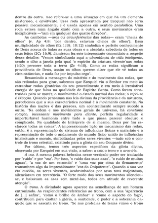 dentro da outra. Isso refere-se a uma situação em que há um elemento
misterioso, e envolvente. Essa roda apresentada por Ezequiel não seria
possível mecanicamente, e é usada apenas em sentido parabólico. Uma
roda estava num ângulo exato com a outra, e seus movimentos eram
inexplicáveis —"iam em qualquer das quatro direções".
      As cambotas —aros ou circunferências das rodas— eram "cheias de
olhos" (v. Ap 4:8: "por dentro, estavam cheios de olhos"). Essa
multiplicidade de olhos (Ez 1:18; 10:12) simboliza o perfeito conhecimento
de Deus acerca de todas as suas obras e a absoluta sabedoria de todos os
seus feitos (2Cr 16:9). Jamieson fez este interessante comentário a respeito
desse detalhe: "Vemos simbolizada aqui a abundância de vida inteligente,
sendo o olho a janela pela qual 'o espírito da criatura vivente'nas rodas
(1:20) percorre toda a terra (Zc 4:10). Como as rodas significam a
providência de Deus, assim os olhos querem dizer que ele vê todas as
circunstâncias, e nada faz por impulso cego".
      Resumindo a mensagem do mistério e do movimento das rodas, que
são redondas para girar, sabemos que Ezequiel viu o Senhor em meio às
estranhar rodas giratórias do seu procedimento e em meio à irresistível
energia de que falou na qualidade de Espírito Santo. Como foram cons-
truídas para se mover, o movimento é o estado normal das rodas; o repouso
é exceção. Quando pensamos nas leis divinas da providência e da natureza,
percebemos que a sua característica normal é o movimento constante. Na
história das nações e das pessoas, um acontecimento sempre sucede a
outro. "Na ordem e nos movimentos gerais do universo, há constante
rotação, incessante movimento para diante, perfeita regularidade e
imperturbável harmonia entre tudo o que possa parecer obscuro e
complicado. Na qualidade de Intérprete de si mesmo, Deus por fim es-
clarece todas as coisas". A impressionante lição no mecanismo das rodas,
então, é a representação do sistema de influências físicas e materiais e a
representação de todo o andamento do mundo físico unido às influências
intelectuais e morais, simbolizadas pelos seres viventes —tudo sob o con-
trole do trono celestial, existindo para a glória do seu Ocupante divino.
      Por último, temos três aspectos específicos da glória divina,
observada por Ezequiel em sua visão, a saber: a voz, o trono e o arco-íris.
      A voz. A mesma palavra hebraica nesse versículo poder ser traduzida
por "ruído" e por "voz". Por isso, "o ruído das suas asas", "o ruído de muitas
águas", "a voz de um estrondo" e "uma voz por cima do firmamento"
transmitem algo da impressionante "voz do Onipotente". Quando a sua voz
era ouvida, os seres viventes, acabrunhados por seus tons majestosos,
silenciaram em reverência. "O forte ruído dos seus movimentos silenciou-
se, e baixavam as asas sem mexê-las, todos em atitude de reverente
atenção".
      O trono. A divindade agora aparece na semelhança de um homem
entronizado. As resplendentes referências ao trono, com a sua "aparência
de [...] safira", "como o brilho de âmbar" e "como o aspecto do fogo",
contribuem para exaltar a glória, a santidade, o poder e a soberania da-
quele que se assenta no trono. "Se nas profecias de Isaías vimos o trono
 