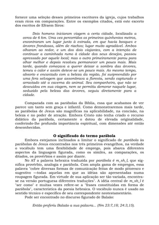 fornece uma seleção desses primeiros escritores da igreja, cujos trabalhos
eram ricos em comparações. Entre os exemplos citados, está este excerto
dos escritos de Efraem Siros:

          Dois homens iniciaram viagem a certa cidade, localizada a
    cerca de 6 km. Uma vez percorridos os primeiros quinhentos metros,
    encontraram um lugar junto à estrada, em que havia bosques e
    árvores frondosas, além de riachos; lugar muito agradável. Ambos
    olharam ao redor, e um dos dois viajantes, com a intenção de
    continuar a caminhada rumo à cidade dos seus desejos, passou
    apressado por aquele local; mas o outro primeiramente parou para
    olhar melhor e depois resolveu permanecer um pouco mais. Mais
    tarde, quando começava a querer deixar a sombra das árvores,
    temeu o calor e assim deteve-se um pouco mais. Ao mesmo tempo,
    absorto e encantado com a beleza da região, foi surpreendido por
    uma fera selvagem que assombrava a floresta, sendo capturado e
    arrastado até a caverna do animal. Seu companheiro, que não se
    descuidou em sua viagem, nem se permitiu demorar naquele lugar,
    seduzido pela beleza das árvores, seguiu diretamente para a
    cidade.

      Comparada com as parábolas da Bíblia, essa que acabamos de ver
parece um tanto sem graça e infantil. Como demonstraremos mais tarde,
as parábolas de Jesus são magníficas na aplicabilidade, na concisão, na
beleza e no poder de atração. Embora Cristo não tenha criado o recurso
didático da parábola, certamente o dotou de elevada originalidade,
conferindo-lhe profunda importância espiritual, com dimensões até então
desconhecidas.

                     O significado do termo parábola
      Embora estejamos inclinados a limitar o significado de parábola às
parábolas de Jesus encontradas nos três primeiros evangelhos, na verdade
o vocábulo tem uma flexibilidade de emprego, pois abarca diferentes
aspectos da linguagem figurada, como os símiles, as comparações, os
ditados, os provérbios e assim por diante.
      No AT a palavra hebraica traduzida por parábola é m_sh_l, que sig-
nifica provérbio, analogia e parábola. Com ampla gama de empregos, essa
palavra "cobre diversas formas de comunicação feitas de modo pitoresco e
sugestivo —todas aquelas em que as idéias são apresentadas numa
roupagem figurada. Em virtude de sua aplicação ser tão variada, encontra-
se na versão portuguesa diferentes traduções". A idéia central de m_sh_l é
"ser como" e muitas vezes refere-se a "frases constituídas em forma de
parábola", característica da poesia hebraica. O vocábulo nunca é usado no
sentido técnico e específico de seu correspondente neotestamentário.
      Pode ser encontrado no discurso figurado de Balaão:

         Então proferiu Balaão a sua palavra... (Nm 23:7,18; 24:3,15).
 