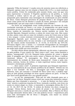 signação "Filho do homem" é usada cerca de noventa vezes em referência a
Ezequiel, apenas uma vez em relação a Daniel (Ez 3:17), e a mais nenhum
outro profeta. Cristo foi conhecido pelo mesmo título, uma vez que veio
para representar o homem. O Espírito apoderou-se do profeta, e, tendo
recebido a ordem "põe-te em pé", que lhe enchia de coragem, estava
preparado para transmitir uma mensagem de condenação ao povo rebelde
de Deus. Como Ezequiel precisava de preparo divino e de coragem para
atuar como porta-voz do Senhor à nação de Israel, perversa e de coração
empedernido, que por onze vezes é chamada "casa rebelde"!
      Os livros na antigüidade eram confeccionados em formato de rolo,
recebendo inscrição na frente e no verso. O pergaminho em geral trazia
inscrições só no interior, quando enrolado. Mas esse trazia a mensagem de
Deus, repleta de iminentes ais. Estava escrito também no verso. Em
sentido figurado, Ezequiel recebeu a ordem de comer esse rolo. Não comer
de fato, assim como não se come de verdade a carne de Cristo nem se bebe
o seu sangue —como ensinam erroneamente os católicos romanos. Essa
linguagem figurada quer mostrar que Ezequiel precisava receber a
mensagem condena-tória no seu coração e ser inteiramente tomado pelo
que lhe estava sendo transmitido (v. Jr 15:16; Jo 6:53-58; Ap 10:9,10).
Precisava digerir com a mente, e o conteúdo desagradável da mensagem
deveria tornar-se, por assim dizer, parte de si mesmo, a fim de transmiti-lo
de modo mais vivido aos seus ouvintes.
      Os dois efeitos dessa apropriação, diferente um do outro, é apresenta-
do pelo profeta. O que comeu era "doce como o mel", mas, como também o
deixou "amargurado" (3:3,14), Ezequiel tinha primeiro de comer e depois
falar. O pregador que fala sem antes comer a Palavra de Deus é ineficaz.
Jamieson afirma: "O mensageiro de Deus precisa apropriar-se
internamente da verdade de Deus para transmiti-la". Como a ação sim-
bólica, externa, brotou do íntimo, a visão espiritual tornou mais impres-
sionante a declaração profética.
      "... doce como o mel". A primeira impressão que Ezequiel experimen-
tou em conseqüência de sua missão profética foi de deleite: "Deleito-me em
fazer a tua vontade". De fato, a mensagem que deveria entregar era
dolorosa, mas, por assumir a vontade de Deus como sua, o profeta rego-
zijou-se pelo grande privilégio de levar aquela palavra ao povo. "O fato de
que Deus seria glorificado era o seu grande prazer".
      "... eu me fui, amargurado". Feliz por ter sido chamado para ser o
"porta-voz" de Deus, Ezequiel estava triste por causa das iminentes calami-
dades que fora chamado a anunciar. "... a mão do Senhor era forte sobre
mim" mostra o poderoso impulso de Deus, instando o profeta, sem levar em
conta se estava alegre ou triste, a transmitir a mensagem divina (Ez 3:14;
Jr 15; 16; 20:7-18; Ap 10:10). "A ordem do Senhor era doce; cumpri-la,
amargo." Dessa forma, havia um misto de prazer e de tristeza quando
Ezequiel executou a tarefa de que fora incumbido. Mas a Palavra de Deus
era fogo abrasador dentro dele; e ele não poderia recuar —experiência pela
qual todo mensageiro fiel de Deus é obrigado, com maior ou menor
amplitude, a passar.
 