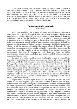 O capítulo termina com Ezequiel atônito no momento de entregar a
sua mensagem agridoce. Como o povo se recusava a ouvi-lo, a sua língua
se pegou ao céu da boca. Todavia, o Todo-Poderoso prometera fazer com
que pregasse no momento certo: "... abrirei a tua boca". Quanto aos
resultados da mensagem divina, alguns a ouviriam e outros se recusariam
a recebê-la. Essa foi a reação que o Mestre recebeu, e é a mesma que
recebe todo mensageiro enviado por Deus (Ap 22:11).


                         Parábola do tijolo entalhado
                                   (Ez 4:1-17)

      Todo esse capítulo está repleto de ações simbólicas que relatam a
severidade do cerco de Jerusalém que estava por acontecer. Tijolos com
entalhes, em geral medindo 61 cm de comprimento por 30 cm de largura,
sobejavam nas ruínas da Babilônia. O barro macio e, portanto, maleável
transformava-se em tijolos em que se faziam inscrições cuneiformes. De-
pois, com a secagem ao sol, o objeto ou a inscrição esboçada no tijolo ali se
conservava para sempre. Muitos exemplos dessa arte babilônica podem ser
vistos em vários museus nacionais pelo mundo afora. Se Ezequiel de fato
desenhou Jerusalém no tijolo ainda molhado, retratando o desenrolar do
cerco, ou se isso diz respeito a um ato simbólico, é um assunto em que as
autoridades divergem. O mesmo se pode dizer de todas as ações
mencionadas nessa visão parabólica que trata da difícil situação em que
Jerusalém logo se veria.
      Instando o profeta a edificar uma fortificação contra o cerco, Deus
instruiu seu mensageiro a tomar uma sertã de ferro e pô-la como parede
entre si e a cidade. Kiel, em seu estudo sobre Ezequiel, diz que "a sertã de
ferro, posta como parede, não representa nem os muros da cidade, nem os
baluartes dos inimigos, uma vez que isso já está representado pelo tijolo;
mas significa um firme e inexpugnável muro de separação que o profeta,
como mensageiro e representante de Deus, levantou entre si e a cidade
sitiada". Ezequiel, então, representando a Deus, mostra que "a parede de
separação entre ele e o povo era como que de ferro, e o exército da C aldeia,
que estava por atacar —sendo o instrumento de separação entre eles e
Deus—, era indestrutível".
      Depois temos a outra ação parabólica de Ezequiel, em que se deita
sobre o seu lado esquerdo por 390 dias e sobre o direito por 40 dias,
simbolizando com isso o carregar da iniqüidade do número correspondente
de anos e profetizando contra Jerusalém durante todo esse período. "Era
um processo longo e maçante levar a iniqüidade da casa do Senhor, no
sentido de confessá-la, assim revelando o motivo do cerco e da
condenação." Levar a maldade de alguém (Nm 14:34) é expressão bíblica
que denota incorrer na punição devida ao pecado. Dei-tando-se sobre o seu
lado esquerdo, o profeta mostrou como o povo sofreria o castigo divino por
seus pecados. A importância do lado esquerdo está no "hábito, no Oriente,
de olhar para o Leste a fim de indicar as direções na bússola; o Reino do
 