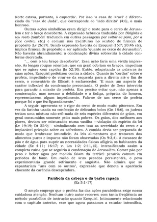 Norte estava, portanto, à esquerda". Por isso "a casa de Israel" é diferen-
ciada da "casa de Judá", que corresponde ao "lado direito" (4:6), o mais
honroso.
      Outras ações simbólicas eram dirigir o rosto para o cerco de Jerusa-
lém e ter o braço descoberto. A expressão hebraica traduzida por Dirigirás o
teu rosto (também traduzida em outras passagens por voltar-se para, pôr a
face contra, etc.) é comum nas Escrituras no sentido de firmeza de
propósito (Lv 26:17). Sendo expressão favorita de Ezequiel (15:7; 20:46 etc),
implica firmeza de propósito a ser aplicada "quanto ao cerco de Jerusalém".
Não haveria abrandamento; a condenação divina sobreviria à cidade con-
forme decretada.
      "... com o teu braço descoberto". Essa ação faria uma vivida impres-
são. As longas roupas orientais, que em geral cobriam os braços, impediam
que se agisse com rapidez (Is 52:10). Então, adapatando as palavras às
suas ações, Ezequiel profetizou contra a cidade. Quanto às "cordas" sobre o
profeta, impedindo-o de virar-se da esquerda para a direita até o fim do
cerco, o comentário de Ellicott é esclarecedor. "E mais um aspecto do
caráter inflexível da condenação preconizada. O poder de Deus interviria
para garantir a missão do profeta. Era preciso evitar que, não apenas a
comiseração, mas mesmo a debilidade e a fadiga, próprias do homem,
representassem algum impedimento. Fala-se de um cerco do profeta
porque foi o que fez figuradamente."
      A seguir, apresenta-se o rigor do cerco de modo muito pitoresco. Em
vez da farinha usada na confecção de delicados bolos (Gn 18:6), os judeus
teriam uma mistura não-refi-nada de seis espécies diferentes de grãos, em
geral consumidos somente pelos mais pobres. Os grãos, dos melhores aos
piores, deviam ser misturados numa vasilha —violação do espírito da lei
(Lv 19:19; Dt 22:9)— simbolizando com isso as severidade do cerco e a
implacável privação sobre os sofredores. A comida devia ser preparada de
modo que lembrasse imundície. As leis alimentares que tratavam dos
alimentos puros e impuros não foram observadas (Os 9:3,4). A escassez de
pão e de água para suprir as necessidades físicas afligiria os habitantes da
cidade (Ez 4:11; 16:17; v. Lm 1:2; 2:11,12), intensificando assim a
completa ruína que se seguiria à condenação de Jerusalém. Comer pão por
peso e beber água por medida falam da terrível penúria comum em
períodos de fome. Em razão de seus pecados persistentes, o povo
experimentaria grande sofrimento e angústia. Não admira que se
espantariam "uns com os outros", expressão que denota a aparência
chocante da carência desespendora.

                   Parábola da cabeça e da barba rapada
                                   (Ez 5:1-17)

     O amplo emprego que o profeta faz das ações parabólicas exige nossa
cuidadosa atenção. Nenhum outro autor recorreu com tanta freqüência ao
método parabólico de instrução quanto Ezequiel. Intimamente relacionado
com o capítulo anterior, esse que agora passamos a estudar intensifica,
 
