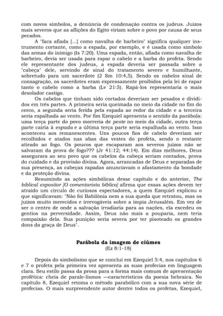 com novos símbolos, a denúncia de condenação contra os judeus. Juízos
mais severos que as aflições do Egito viriam sobre o povo por causa de seus
pecados.
      A "faca afiada [...] como navalha de barbeiro" significa qualquer ins-
trumento cortante, como a espada, por exemplo, e é usada como símbolo
das armas do inimigo (Is 7:20). Uma espada, então, afiada como navalha de
barbeiro, devia ser usada para rapar o cabelo e a barba do profeta. Sendo
ele representante dos judeus, a espada deveria ser passada sobre a
"cabeça" dele, servindo de sinal do tratamento severo e humilhante,
sobretudo para um sacerdote (2 Sm 10:4,5). Sendo os cabelos sinal de
consagração, os sacerdotes eram expressamente proibidos pela lei de rapar
tanto o cabelo como a barba (Lv 21:5). Rapá-los representaria o mais
desolador castigo.
      Os cabelos que tinham sido cortados deveriam ser pesados e dividi-
dos em três partes. A primeira seria queimada no meio da cidade no fim do
cerco, a segunda seria ferida pela espada ao redor da cidade e a terceira
seria espalhada ao vento. Por fim Ezequiel apresenta o sentido da parábola:
uma terça parte do povo morreria de peste no meio da cidade, outra terça
parte cairia à espada e a última terça parte seria espalhada ao vento. Isso
aconteceu aos remanescentes. Uns poucos fios de cabelo deveriam ser
recolhidos e atados nas abas das vestes do profeta, sendo o restante
atirado ao fogo. Os poucos que escaparam aos severos juízos não se
salvaram da prova de fogo??? (Jr 41:12; 44:14). Em dias melhores, Deus
assegurara ao seu povo que os cabelos da cabeça seriam contados, prova
do cuidado e da provisão divina. Agora, arrancadas de Deus e separadas de
sua presença, as cabeças rapadas anunciavam o afastamento da bondade
e da proteção divina.
      Resumindo as ações simbólicas desse capítulo e do anterior, The
biblical expositor [O comentarista bíblico] afirma que essas ações devem ter
atraído um círculo de curiosos espectadores, a quem Ezequiel explicou o
que significavam: "Não foi Babilônia nem a sua queda que retratou, mas os
juízos muito merecidos e irrevogáveis sobre a ímpia Jerusalém. Em vez de
ser o centro de onde a salvação irradiaria para as nações, ela excedeu os
gentios na perversidade. Assim, Deus não mais a pouparia, nem teria
compaixão dela. Sua punição seria severa por ter pisoteado os grandes
dons da graça de Deus".


                       Parábola da imagem de ciúmes
                                   (Ez 8:1-18)

      Depois do simbolismo que se conclui em Ezequiel 5:4, nos capítulos 6
e 7 o profeta pela primeira vez apresenta as suas profecias em linguagem
clara. Seu estilo passa da prosa para a forma mais comum de apresentação
profética: cheia de parale-lismos —característicos da poesia hebraica. No
capítulo 8, Ezequiel retoma o método parabólico com a sua nova série de
profecias. O mais surpreendente autor dentre todos os profetas, Ezequiel,
 