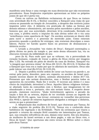 manifesta uma força e uma energia em suas denúncias que não encontram
precedentes. Suas freqüentes repetições apresentam ao leitor os próprios
juízos de que ele é porta-voz.
      Como os cativos na Babilônia reclamaram de que Deus os tratara
com severidade (Ez 8:15), o Senhor concedeu a Ezequiel uma visão do que
estava-se passando no templo de Jerusalém, a despeito dos terríveis juízos
impostos sobre eles. A idolatria era praticada de todas as formas por
demais odiosas e abomináveis, até mesmo pelos sacerdotes e pelos anciãos,
homens que, por sua autoridade, deveriam tê-la condenado. Sentado em
sua casa, o profeta sentiu o impulso da mão divina sobre ele e viu uma
"semelhança como aparência de fogo". Os anciãos sentaram-se diante dele
para ouvir o motivo e o processo do merecido juízo. Como estavam
presentes quando a profecia foi entregue, não restavam desculpas a esses
líderes. Parece ter havido quatro fases no processo de desmascarar a
idolatria oculta:
      1. Levado a Jerusalém "em visões de Deus", Ezequiel contemplou a
glória divina na porta do templo e, por meio dessa ofuscante luz, viu os
obscuros recessos da infidelidade de seu
      povo (Is 6). Para onde quer que se voltasse, via a perversidade do
coração humano, culpado de trocar a glória do Deus eterno por imagens
(Rm 1:23). Na entrada do pátio de dentro da casa do Senhor, Ezequiel viu
"a imagem que provoca ciúme" de Deus (Dt 32:21; Êx 20:4,5). O Senhor diz
a Ezequiel que essa era a razão por que se afastara do santuário. Deus não
pode tolerar um rival (Ez 8:5,6; Dt 4:23,24).
      2. Depois o profeta recebe ordem de cavar um buraco na parede e, ao
entrar pela porta, descobre, para seu espanto, os anciãos de Israel quei-
mando incenso diante de répteis, animais abomináveis e ídolos (8:7-12).
Pensaram que não seriam descobertos, mas o Senhor penetra todos os
aposentos da escuridão. Nada lhe é oculto. O incenso aos ídolos é o mau
cheiro da iniqüidade, detestável a Deus. Aqueles líderes religiosos tinham-
se afastado tanto da comunhão com o Senhor, que imaginavam ter ele
abandonado a terra e, portanto, eles não seriam vistos. A respeito desse
pecado, Jamieson escreveu: "Quão terrivelmente agravou o pecado da
nação o fato de os setenta, depois de ter recebido acesso ao segredo do
Senhor (SI 25:14), agora, 'nas trevas', entrarem no 'conselho' dos perversos
(Gn 49:6) e, apesar de estarem legalmente obrigados a extinguir a idolatria,
serem os que a promoviam".
      3. Adepravação das mulheres de Israel, que choravam por Tamuz, foi
a visão seguinte do profeta (Ez 8:13,14). Tamuz era o conhecido deus
babilônico da vegetação e da fertilidade. "Parte da cerimonia que visava a
garantir o retorno da estação fértil consistia em lamentações por Tamuz,
que, nas estações infrutíferas do ano, diziam estar morto. Em seu desatino,
as mulheres de Israel serviam a um deus pagão, e não ao Deus vivo, o
Deus de Israel." Que oportunas são estes versos de Milton sobre o choro
pelo deus Tamuz:

          A história de amor
 