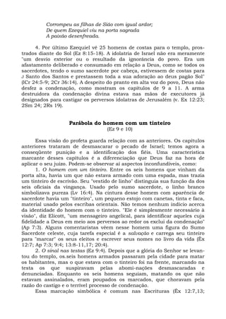 Corrompeu as filhas de Sião com igual ardor;
          De quem Ezequiel viu na porta sagrada
          A paixão desenfreada.

      4. Por último Ezequiel vê 25 homens de costas para o templo, pros-
trados diante do Sol (Ez 8:15-18). A idolatria de Israel não era meramente
"um desvio exterior ou o resultado da ignorância do povo. Era um
afastamento deliberado e consumado em relação a Deus, como se todos os
sacerdotes, tendo o sumo sacerdote por cabeça, estivessem de costas para
J Santo dos Santos e prestassem toda a sua adoração ao deus pagão Sol"
(lCr 24:5-9; 2Cr 36:14). A despeito do pranto em alta voz do povo, Deus não
desfez a condenação, como mostram os capítulos de 9 a 11. A arma
destruidora da condenação divina estava nas mãos de executores já
designados para castigar os perversos idolatras de Jerusalém (v. Ex 12:23;
2Sm 24; 2Rs 19).


                    Parábola do homem com um tinteiro
                                    (Ez 9 e 10)

       Essa visão do profeta guarda relação com as anteriores. Os capítulos
anteriores trataram de desmascarar o pecado de Israel; temos agora a
conseqüente punição e a identificação dos fiéis. Uma característica
marcante desses capítulos é a diferenciação que Deus faz na hora de
aplicar o seu juízo. Podem-se observar aí aspectos inconfundíveis, como:
       1. O homem com um tinteiro. Entre os seis homens que vinham da
porta alta, havia um que não estava armado com uma espada, mas trazia
um tinteiro de escrivão. Seu "vestido de linho" distinguia sua função da dos
seis oficiais da vingança. Usado pelo sumo sacerdote, o linho branco
simbolizava pureza (Lv 16:4). Na cintura desse homem com aparência de
sacerdote havia um "tinteiro", um pequeno estojo com canetas, tinta e faca,
material usado pelos escribas orientais. Não temos nenhum indício acerca
da identidade do homem com o tinteiro. "Ele é simplesmente necessário à
visão", diz Elicott, "um mensageiro angelical, para identificar aqueles cuja
fidelidade a Deus em meio aos perversos ao redor os exclui da condenação"
(Ap 7:3). Alguns comentaristas vêem nesse homem uma figura do Sumo
Sacerdote celeste, cuja tarefa especial é a salvação e carrega seu tinteiro
para "marcar" os seus eleitos e escrever seus nomes no livro da vida (Êx
12:7; Ap 7:3; 9:4; 13:8-11,17; 20:4).
       2. O sinal nas testas (Ez 9:4). Depois que a glória do Senhor se levan-
tou do templo, os.seis homens armados passaram pela cidade para matar
os habitantes, mas o que estava com o tinteiro foi na frente, marcando na
testa os que suspiravam pelas abomi-nações desmascaradas e
denunciadas. Enquanto os seis homens seguiam, matando os que não
estavam assinalados, eram poupados os marcados, que choravam pela
razão do castigo e o terrível processo de condenação.
       Essa marcação simbólica é comum nas Escrituras (Êx 12:7,13;
 