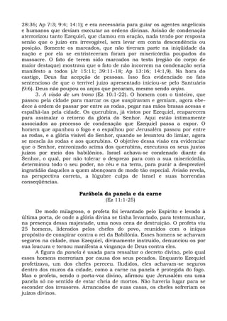 28:36; Ap 7:3; 9:4; 14:1); e era necessária para guiar os agentes angelicais
e humanos que deviam executar as ordens divinas. Avisão de condenação
aterrorizou tanto Ezequiel, que clamou em oração, nada tendo por resposta
senão que o juízo era irrevogável, sem levar em conta descendência ou
posição. Somente os marcados, que não tiveram parte na iniqüidade da
nação e por ela se entristeceram foram por misericórdia poupados do
massacre. O fato de terem sido marcados na testa (região do corpo de
maior destaque) mostrava que o fato de não incorrem na condenação seria
manifesto a todos (Jr 15:11; 39:11-18; Ap 13:16; 14:1,9). Na hora do
castigo, Deus faz acepção de pessoas. Isso fica evidenciado no fato
sentencioso de que o terrível juízo apresentado iniciou-se pelo Santuário
(9:6). Deus não poupou os anjos que pecaram, mesmo sendo anjos.
       3. A visão de um trono (Ez 10:1-22). O homem com o tinteiro, que
passou pela cidade para marcar os que suspiravam e gemiam, agora obe-
dece à ordem de passar por entre as rodas, pegar nas mãos brasas acesas e
espalhá-las pela cidade. Os querubins, já vistos por Ezequiel, reaparecem
para assinalar o retorno da glória do Senhor. Aqui estão intimamente
associados ao processo de condenação que Ezequiel passa a expor. O
homem que apanhou o fogo e o espalhou por Jerusalém passou por entre
as rodas, e a glória visível do Senhor, quando se levantou do limiar, agora
se mescla às rodas e aos querubins. O objetivo dessa visão era evidenciar
que o Senhor, entronizado acima dos querubins, executava os seus justos
juízos por meio dos babilônios. Israel achava-se condenado diante do
Senhor, o qual, por não tolerar o desprezo para com a sua misericórdia,
determinou todo o seu poder, no céu e na terra, para punir a desprezível
ingratidão daqueles a quem abençoara de modo tão especial. Avisão revela,
na perspectiva correta, a lúgubre culpa de Israel e suas horrendas
conseqüências.

                       Parábola da panela e da carne
                                  (Ez 11:1-25)

      De modo milagroso, o profeta foi levantado pelo Espírito e levado à
última porta, de onde a glória divina se tinha levantado, para testemunhar,
na presença dessa majestade, uma nova cena de destruição. O profeta viu
25 homens, liderados pelos chefes do povo, reunidos com o iníquo
propósito de conspirar contra o rei da Babilônia. Esses homens se achavam
seguros na cidade, mas Ezequiel, divinamente instruído, denunciou-os por
sua loucura e tornou manifesta a vingança de Deus contra eles.
      A figura da panela é usada para ressaltar o decreto divino, pelo qual
esses homens morreriam por causa dos seus pecados. Enquanto Ezequiel
profetizava, um dos chefes pereceu. Iludidos, eles achavam-se seguros
dentro dos muros da cidade, como a carne na panela é protegida do fogo.
Mas o profeta, sendo o porta-voz divino, afirmou que Jerusalém era uma
panela só no sentido de estar cheia de mortos. Não haveria lugar para se
esconder dos invasores. Arrancados de suas casas, os chefes sofreriam os
juízos divinos.
 