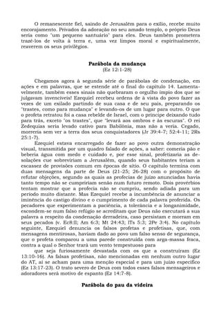 O remanescente fiel, saindo de Jerusalém para o exílio, recebe muito
encorajamento. Privados da adoração no seu amado templo, o próprio Deus
seria como "um pequeno santuário" para eles. Deus também prometera
trazê-los de volta à terra e, uma vez limpos moral e espiritualmente,
reaverem os seus privilégios.


                             Parábola da mudança
                                   (Ez 12:1-28)

      Chegamos agora à segunda série de parábolas de condenação, em
ações e em palavras, que se estende até o final do capítulo 14. Lamenta-
velmente, também esses sinais não quebraram o orgulho ímpio dos que se
julgavam invencíveis! Ezequiel recebeu ordens de à vista do povo fazer as
vezes de um exilado partindo de sua casa e de seu país, preparando os
"trastes, como para mudança" e levando-os de um lugar para outro. O que
o profeta retratou foi a casa rebelde de Israel, com o príncipe deixando tudo
para trás, exceto "os trastes", que "levará aos ombros e às escuras". O rei
Zedequias seria levado cativo para Babilônia, mas não a veria. Cegado,
morreria sem ver a terra dos seus conquistadores (Jr 39:4-7; 52:4-11; 2Rs
25:1-7).
      Ezequiel estava encarregado de fazer ao povo outra demonstração
visual, transmitida por um quadro falado de ações, a saber: comeria pão e
beberia água com medo e cuidado e, por esse sinal, profetizaria as de-
solações cue sobreviriam a Jerusalém, quando seus habitantes teriam a
escassez de provisões comum em épocas de sítio. O capítulo termina com
duas mensagens da parte de Deus (21-25; 26-28) com o propósito de
refutar objeções, segundo as quais as profecias de juízo anunciadas havia
tanto tempo não se cumpririam senão num futuro remoto. Dois provérbios
tentam mostrar que a profecia não se cumpriu, sendo adiada para um
período muito distante. Mas Ezequiel recebe a incumbência de anunciar a
iminência do castigo divino e o cumprimento de cada palavra proferida. Os
pecadores que experimentam a paciência, a tolerância e a longanimidade,
escondem-se num falso refúgio se acreditam que Deus não executará a sua
palavra a respeito da condenação derradeira, caso persistam e morram em
seus pecados (v. Ec8:ll; Am 6:3; Mt 24:43; lTs 5:3; 2Pe 3:4). No capítulo
seguinte, Ezequiel denuncia os falsos profetas e profetisas, que, com
mensagens mentirosas, haviam dado ao povo um falso senso de segurança,
que o profeta comparou a uma parede construída com arga-massa fraca,
contra a qual o Senhor trará um vento tempestuoso para
      que seja furiosamente devastada com os que a construíram (Ez
13:10-16). As falsas profetisas, não mencionadas em nenhum outro lugar
do AT, aí se acham para uma menção especial e para um juízo específico
(Ez 13:17-23). O trato severo de Deus com todos esses falsos mensageiros e
adoradores será motivo de espanto (Ez 14:7-8).

                          Parábola do pau da videira
 