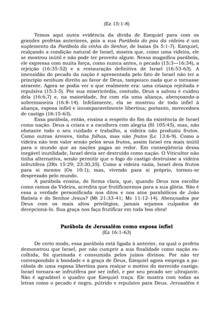 (Ez 15:1-8)

      Temos aqui outra evidência da dívida de Ezequiel para com os
grandes profetas anteriores, pois a sua Parábola do pau da videira é um
suplemento da Parábola da vinha do Senhor, de Isaías (Is 5:1-7). Ezequiel,
realçando a condição natural de Israel, mostra que, como uma videira, ele
se mostrou inútil e não pode ter proveito algum. Nessa magnífica parábola,
ele expressa com muita força, como nunca antes, o pecado (15:3—16:34), a
rejeição (16:35-52) e a restauração definitiva de Israel (16:53-63). A
imensidão do pecado da nação é apresentada pelo fato de Israel não ter a
princípio nenhum direito ao favor de Deus, tampouco nada que o tornasse
atraente. Agora se podia ver o que realmente era: uma criança rejeitada e
repulsiva (15:3-5). Por sua misericórdia, contudo, Deus a salvou e cuidou
dela (16:6,7) e, na maioridade, fez com ela uma aliança, abençoando-a
sobremaneira (16:8-14). Infelizmente, ela se mostrou de todo infiel à
aliança, esposa infiel e incomparavelmente libertina; portanto, merecedora
de castigo (16:15-63).
      Essa parábola, então, ensina a respeito do fim da existência de Israel
como nação. Deus a criara e a escolhera com alegria (Sl 105:45), mas, não
obstante todo o seu cuidado e trabalho, a videira não produziu frutos.
Como outras árvores, tinha folhas, mas não frutos (Lc 13:6-9). Como a
videira não tem valor senão pelos seus frutos, assim Israel era mais inútil
para o mundo que as nações pagas ao redor. Em conseqüência dessa
inegável inutilidade, Israel devia ser destruído como nação. O Viticultor não
tinha alternativa, senão permitir que o fogo do castigo destruísse a videira
infrutífera (2Rs 15:29; 23:30,35). Como a videira vazia, Israel dera frutos
para si mesmo (Os 10:1); mas, vivendo para si próprio, tornou-se
desprezado pelo mundo.
      A parábola ensina, de forma clara, que, quando Deus nos escolhe
como ramos da Videira, acredita que frutificaremos para a sua glória. Não é
essa a verdade personificada nos ditos e nos atos parabólicos de João
Batista e do Senhor Jesus? (Mt 21:33-41; Mc 11:12-14). Abençoados por
Deus com os mais altos privilégios, jamais sejamos culpados de
decepcioná-lo. Sua graça nos faça frutificar em toda boa obra!


                 Parábola de Jerusalém como esposa infiel
                                   (Ez 16:1-63)

      De certo modo, essa parábola está ligada à anterior, na qual o profeta
demonstrou que Israel, por não cumprir a sua finalidade como nação es-
colhida, foi queimada e consumida pelos juízos divinos. Por não ter
correspondido à bondade e à graça de Deus, Ezequiel agora emprega a pa-
rábola de uma esposa libertina para realçar o motivo do merecido castigo.
Israel tornara-se infrutífera por ser infiel, e por seu pecado ser ultrajante.
Não é agradável o quadro que Ezequiel traça. Ele mostra com todas as
letras como o pecado é negro, pútrido e repulsivo para Deus. Jerusalém é
 