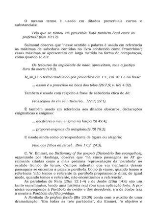 O mesmo       termo   é   usado    em   ditados      proverbiais   curtos   e
substanciais:

          Pelo que se tornou em provérbio: Está também Saul entre os
    profetas? (ISm 10:12).

     Salmond observa que "nesse sentido a palavra é usada em referência
às máximas de sabedoria contidas no livro conhecido como Provérbios";
essas máximas se apresentam em larga medida na forma de comparação,
como quando se diz:

           Os tesouros da impiedade de nada aproveitam, mas a justiça
    livra da morte (10:2).

     M_sh_l é o termo traduzido por provérbios em 1:1, em 10:1 e na frase:

          ... assim é o provérbio na boca dos tolos (26:7,9; v. lRs 4:32).

     Também é usado com respeito à frase de sabedoria ética de Jó:

          Prosseguiu Jó em seu discurso... (27:1; 29:1).

     É também usado em referência aos ditados obscuros, declarações
enigmáticas e enigmas:

          ... decifrarei o meu enigma na harpa (Sl 49:4);

          ... proporei enigmas da antigüidade (Sl 78:2).

     E usado ainda como correspondente de figura ou alegoria:

          Fala aos filhos de Israel... (Nm 17:2; 24:3).

      C. W. Emmet, no Dictionary of the gospels [Dicionário dos evangelhos],
organizado por Hastings, observa que "há cinco passagens no AT ge-
ralmente citadas como a mais próxima representação da 'parábola' no
sentido técnico do termo. Cumpre salientar que em nenhuma dessas
passagens se encontra a palavra parábola. Como já vimos, quando temos a
referência "não temos o referente (a parábola propriamente dita); de igual
modo, quando temos o referente, não encontramos a referência".
      As parábolas de Nata (2Sm 12:1-4) e de Joabe (2Sm 14:6) são um
tanto semelhantes, tendo uma história real com uma aplicação forte. A pri-
meira corresponde à Parábola do credor e dos devedores, e a de Joabe traz
à mente a Parábola do filho pródigo.
      A Parábola do profeta ferido (lRs 20:39) conta com o auxílio de uma
dramatização. "Em todas as três parábolas", diz Emmet, "o objetivo é
 