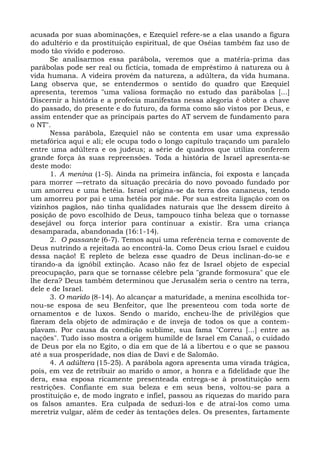 acusada por suas abominações, e Ezequiel refere-se a elas usando a figura
do adultério e da prostituição espiritual, de que Oséias também faz uso de
modo tão vivido e poderoso.
      Se analisarmos essa parábola, veremos que a matéria-prima das
parábolas pode ser real ou fictícia, tomada de empréstimo à natureza ou à
vida humana. A videira provém da natureza, a adúltera, da vida humana.
Lang observa que, se entendermos o sentido do quadro que Ezequiel
apresenta, teremos "uma valiosa formação no estudo das parábolas [...]
Discernir a história e a profecia manifestas nessa alegoria é obter a chave
do passado, do presente e do futuro, da forma como são vistos por Deus, e
assim entender que as principais partes do AT servem de fundamento para
o NT".
      Nessa parábola, Ezequiel não se contenta em usar uma expressão
metafórica aqui e ali; ele ocupa todo o longo capítulo traçando um paralelo
entre uma adúltera e os judeus; a série de quadros que utiliza conferem
grande força às suas repreensões. Toda a história de Israel apresenta-se
deste modo:
      1. A menina (1-5). Ainda na primeira infância, foi exposta e lançada
para morrer —retrato da situação precária do novo povoado fundado por
um amorreu e uma hetéia. Israel origina-se da terra dos cananeus, tendo
um amorreu por pai e uma hetéia por mãe. Por sua estreita ligação com os
vizinhos pagãos, não tinha qualidades naturais que lhe dessem direito à
posição de povo escolhido de Deus, tampouco tinha beleza que o tornasse
desejável ou força interior para continuar a existir. Era uma criança
desamparada, abandonada (16:1-14).
      2. O passante (6-7). Temos aqui uma referência terna e comovente de
Deus nutrindo a rejeitada ao encontrá-la. Como Deus criou Israel e cuidou
dessa nação! E repleto de beleza esse quadro de Deus inclinan-do-se e
tirando-a da ignóbil extinção. Acaso não fez de Israel objeto de especial
preocupação, para que se tornasse célebre pela "grande formosura" que ele
lhe dera? Deus também determinou que Jerusalém seria o centro na terra,
dele e de Israel.
      3. O marido (8-14). Ao alcançar a maturidade, a menina escolhida tor-
nou-se esposa de seu Benfeitor, que lhe presenteou com toda sorte de
ornamentos e de luxos. Sendo o marido, encheu-lhe de privilégios que
fizeram dela objeto de admiração e de inveja de todos os que a contem-
plavam. Por causa da condição sublime, sua fama "Correu [...] entre as
nações". Tudo isso mostra a origem humilde de Israel em Canaã, o cuidado
de Deus por ela no Egito, o dia em que de lá a libertou e o que se passou
até a sua prosperidade, nos dias de Davi e de Salomão.
      4. A adúltera (15-25). A parábola agora apresenta uma virada trágica,
pois, em vez de retribuir ao marido o amor, a honra e a fidelidade que lhe
dera, essa esposa ricamente presenteada entrega-se à prostituição sem
restrições. Confiante em sua beleza e em seus bens, voltou-se para a
prostituição e, de modo ingrato e infiel, passou as riquezas do marido para
os falsos amantes. Era culpada de seduzi-los e de atraí-los como uma
meretriz vulgar, além de ceder às tentações deles. Os presentes, fartamente
 