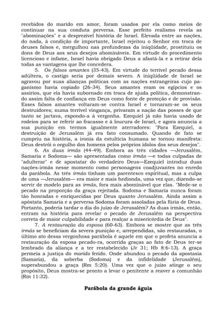recebidos do marido em amor, foram usados por ela como meios de
continuar na sua conduta perversa. Esse perfeito realismo revela as
"abominações" e a desprezível história de Israel. Elevada entre as nações,
do nada, à condição de importante, Israel rejeitou o Senhor em troca de
deuses falsos e, mergulhou nas profundezas da iniqüidade, prostituiu os
dons de Deus aos seus desejos abomináveis. Em virtude do procedimento
licencioso e infame, Israel havia obrigado Deus a afastá-la e a retirar dela
todas as vantagens que lhe concedera.
      5. Os falsos amantes (35-43). Em virtude do terrível pecado dessa
adúltera, o castigo seria por demais severo. A iniqüidade de Israel se
agravou por suas alianças políticas com as nações estrangeiras cujo pa-
ganismo havia copiado (26-34). Seus amantes eram os egípcios e os
assírios, que ela havia subornado em troca de ajuda política, demonstran-
do assim falta de confiança em Deus como fonte de proteção e de provisão.
Esses falsos amantes voltaram-se contra Israel e tornaram-se os seus
destruidores; numa terrível vingança, privaram a nação das posses de que
tanto se jactava, expondo-a à vergonha. Ezequiel já não havia usado de
rodeios para se referir ao fracasso e à loucura de Israel, e agora anuncia a
sua punição em termos igualmente aterradores: "Para Ezequiel, a
destruição de Jerusalém já era fato consumado. Quando de fato se
cumpriu na história, a ironia da estultícia humana se tornou manifesta:
Deus destrói o orgulho dos homens pelos próprios ídolos dos seus desejos".
      6. As duas irmãs (44-49). Embora as três cidades —Jerusalém,
Samaria e Sodoma— são apresentadas como irmãs —e todas culpadas de
"adulterar" e de apostatar do verdadeiro Deus—Ezequiel introduz duas
nações-irmãs nesse momento como personagens coadjuvantes no enredo
da parábola. As três irmãs tinham um parentesco espiritual, mas a culpa
de uma —Jerusalém— era maior e mais hedionda, uma vez que, dizendo-se
servir de modelo para as irmãs, fora mais abominável que elas. "Mede-se o
pecado na proporção da graça rejeitada. Sodoma e Samaria nunca foram
tão honradas e enriquecidas por Deus quanto Jerusalém. Ainda assim a
apóstata Samaria e a perversa Sodoma foram assoladas pela fúria de Deus.
Portanto, poderia tardar o dia do juízo de Jerusalém? As duas irmãs, então,
entram na história para revelar o pecado de Jerusalém na perspectiva
correta de maior culpabilidade e para realçar a misericórdia de Deus".
      7. A restauração da esposa (60-63). Embora se mostre que as três
irmãs se beneficiam da severa punição e, arrependidas, são restauradas, o
último ato dessa vergonhosa parábola é aquele em que o profeta anuncia a
restauração da esposa pecado-ra, ocorrida graças ao fato de Deus ter-se
lembrado da aliança e a ter restabelecido (Jr 31; Hb 8:6-13). A graça
permeia a justiça do marido ferido. Onde abundou o pecado da apostasia
(Samaria), da soberba (Sodoma) e da infidelidade (Jerusalém),
superabundou a graça (Rm 5:20). Uma vez que o juízo atinge o seu
propósito, Deus mostra-se pronto a levar o penitente a reaver a comunhão
(Rm 11:32).

                          Parábola da grande águia
 
