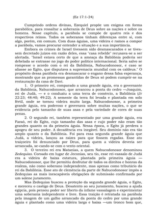 (Ez 17:1-24)

       Cumprindo ordens divinas, Ezequiel propõe um enigma em forma
parabólica, para ressaltar a soberania de Deus sobre as nações e sobre os
homens. Nesse capítulo, a parábola se compõe de quatro reis e dos
respectivos reinos. Todos os soberanos tinham diferenças entre si, com
algo, porém, em comum. Com duas águias, uma videira e ramos a compor
a parábola, vamos procurar entender a situação e a sua importância.
       Embora os crimes de Israel tivessem sido desmascarados e se tives-
sem decretado juízos em razão deles, essa "casa rebelde" recusava-se a ser
alertada. "Israel estava certo de que a ameaça da Babilônia poderia ser
debelada se entrasse no jogo do poder político internacional. Seria salvo se
rompesse o acordo com o rei da Babilônia, Nabucodonosor, e caso se
aliasse ao Egito, que disputava a supremacia mundial com os caldeus." O
propósito dessa parábola era desmascarar o engano dessa falsa esperança,
mostrando que as promessas garantidas de Deus só podem cumprir-se na
restauração da casa de Davi.
       1. O primeiro rei, comparado a uma grande águia, era o governante
da Babilônia, Nabucodonosor, que arrancou a ponta do cedro —Joaquim,
rei de Judá, — e o conduziu a uma terra de comércio, a Babilônia (Jr
22:23; 48:40; 49:22). A semente da terra foi levada e plantada em solo
fértil, onde se tornou videira muito larga. Nabucodonosor, a primeira
grande águia, era poderoso e governava sobre muitas nações, o que se
evidencia pelo tamanho de suas asas e pela variedade de cores de suas
penas.
       2. O segundo rei, também representado por uma grande águia, era
Faraó, rei do Egito, cujo tamanho das asas e cujo poder não eram tão
grandes quanto os da primeira águia. Nessa época, o Egito já perdera o
apogeu de seu poder. A decadência era inegável. Seu domínio não era tão
amplo quanto o da Babilônia. Foi para essa segunda grande águia que
Judá, a videira, lançou as raízes para que fossem regadas. Esse ato
traiçoeiro foi denunciado por Deus, para quem a videira deveria ser
arrancada, se-cando-se com o vento oriental.
       3. O terceiro rei era Matanias, a quem Nabucodonosor denominou
Zedequias. Coroado em lugar de Jeconias, seu tio, esse rei-vassalo de Judá
era a videira de baixa estatura, plantada pela primeira águia —
Nabucodonosor, que lhe permitiu desfrutar de todos os direitos e honras da
realeza, não como soberano independente, mas apenas como tributário do
rei da Babilônia. Esse ato de clemência da parte de Nabucodonosor impôs a
Zedequias as mais inescapáveis obrigações de submissão confirmada por
um solene juramento.
       Mas Zedequias buscou a proteção da segunda grande águia, o Egito,
e mereceu o castigo de Deus. Desatento ao seu juramento, buscou a ajuda
egípcia, pois pensou poder ser liberto da infame vassalagem e experimentar
uma soberania independente e livre. Essa traição é retratada na parábola
pela imagem de um galho arrancado da ponta do cedro por uma grande
águia e plantado como uma videira larga e baixa —um tronco bom que,
 
