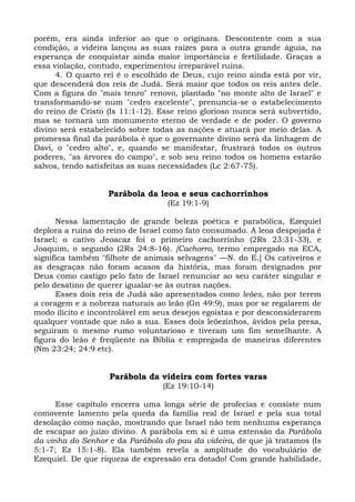 porém, era ainda inferior ao que o originara. Descontente com a sua
condição, a videira lançou as suas raízes para a outra grande águia, na
esperança de conquistar ainda maior importância e fertilidade. Graças a
essa violação, contudo, experimentou irreparável ruína.
      4. O quarto rei é o escolhido de Deus, cujo reino ainda está por vir,
que descenderá dos reis de Judá. Será maior que todos os reis antes dele.
Com a figura do "mais tenro" renovo, plantado "no monte alto de Israel" e
transformando-se num "cedro excelente", prenuncia-se o estabelecimento
do reino de Cristo (Is 11:1-12). Esse reino glorioso nunca será subvertido,
mas se tornará um monumento eterno de verdade e de poder. O governo
divino será estabelecido sobre todas as nações e atuará por meio delas. A
promessa final da parábola é que o governante divino será da linhagem de
Davi, o "cedro alto", e, quando se manifestar, frustrará todos os outros
poderes, "as árvores do campo", e sob seu reino todos os homens estarão
salvos, tendo satisfeitas as suas necessidades (Lc 2:67-75).


                   Parábola da leoa e seus cachorrinhos
                                  (Ez 19:1-9)

      Nessa lamentação de grande beleza poética e parabólica, Ezequiel
deplora a ruína do reino de Israel como fato consumado. A leoa despojada é
Israel; o cativo Jeoacaz foi o primeiro cachorrinho (2Rs 23:31-33), e
Joaquim, o segundo (2Rs 24:8-16). [Cachorro, termo empregado na ECA,
significa também "filhote de animais selvagens" —N. do E.] Os cativeiros e
as desgraças não foram acasos da história, mas foram designados por
Deus como castigo pelo fato de Israel renunciar ao seu caráter singular e
pelo desatino de querer igualar-se às outras nações.
      Esses dois reis de Judá são apresentados como leões, não por terem
a coragem e a nobreza naturais ao leão (Gn 49:9), mas por se regalarem de
modo ilícito e incontrolável em seus desejos egoístas e por desconsiderarem
qualquer vontade que não a sua. Esses dois leõezinhos, ávidos pela presa,
seguiram o mesmo rumo voluntarioso e tiveram um fim semelhante. A
figura do leão é freqüente na Bíblia e empregada de maneiras diferentes
(Nm 23:24; 24:9 etc).


                   Parábola da videira com fortes varas
                                 (Ez 19:10-14)

      Esse capítulo encerra uma longa série de profecias e consiste num
comovente lamento pela queda da família real de Israel e pela sua total
desolação como nação, mostrando que Israel não tem nenhuma esperança
de escapar ao juízo divino. A parábola em si é uma extensão da Parábola
da vinha do Senhor e da Parábola do pau da videira, de que já tratamos (Is
5:1-7; Ez 15:1-8). Ela também revela a amplitude do vocabulário de
Ezequiel. De que riqueza de expressão era dotado! Com grande habilidade,
 