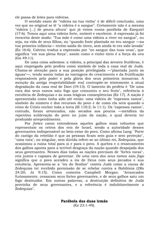 ele passa de leões para videiras.
      O sentido exato de "videira na tua vinha" é de difícil conclusão, uma
vez que no original se lê "a videira é o sangue". Certamente não é a mesma
"videira [...] de pouca altura" que já vimos numa parábola de Ezequiel
(17:6). Temos aqui uma videira forte, notável e excelente. A expressão já foi
reescrita deste modo: "Tua mãe é como uma videira a viver no sangue", ou
seja, na vida de seus filhos, ou "quando foste plantada no teu sangue —na
tua primeira infância— recém-saída do útero, sem ainda te-res sido lavada"
(Ez 16:6). Calvino traduz a expressão por "no sangue das tuas uvas", que
significa "em sua plena força", assim como o vinho tinto é a força da uva
(Gn 49:11).
      De uma coisa sabemos: a videira, a principal das árvores frutíferas, é
aqui empregada pelo profeta como símbolo de toda a casa real de Judá.
Chama-se atenção para a sua posição privilegiada —"plantada junto às
águas"—, tendo assim todas as vantagens do crescimento e da frutificação
responsáveis pelo poder e pela glória dos seus primeiros monarcas. A
menção da antiga respeitabilidade real contrapõe-se tristemente à atual
degradação da casa real de Davi (19:13). O lamento do profeta é "De uma
vara dos seus ramos saiu fogo que consumiu o seu fruto", referência à
estultícia de Zedequias e às suas trágicas conseqüências (Ez 17). A nação é
apresentada como tinha sido até então: uma videira de "espessos ramos",
símbolo do número e dos recursos do povo e de como ela será quando o
reino de Cristo encher toda a terra (SI 110:2; Is 11:1). Os "espessos ramos",
contudo, foram arrancados, não secados aos poucos —metáfora da
repentina sublevação do povo no juízo da nação, o qual deveria ter
produzido arrependimento.
      Por fortes varas entendemos aqueles galhos mais robustos que
representam os cetros dos reis de Israel, sendo a autoridade desses
governantes indispensável ao bem-estar do povo. Como afirma Lang: "Parte
do castigo da rebelião é que as pessoas ficam sem guia e sem proteção",
"uma vara", no singular, sem dúvida refere-se ao último rei, Zedequias, que
ocasionou a ruína total para si e para o povo. A quebra e o ressecamento
dos galhos aponta para a terrível desgraça da nação quando despojada dos
seus governantes. Nesses dias todas as nações precisam de "fortes varas",
reis justos e capazes de governar. De uma vara dos seus ramos saiu fogo
significa que o povo acendeu a ira de Deus com seus pecados e sua
estultícia. Apresenta-se a "ira do Senhor" contra Judá como a causa de
Zedequias ter recebido permissão de se rebelar contra a Babilônia (2Rs
24:20; Jz 9:15). Como comenta Campbell Morgan: "Arrancados
furiosamente, cessaram seus fortes governantes, e de seus galhos saiu um
fogo destruidor. Em outras palavras, a destruição definitiva de Judá
provinha de seus governantes, e a referência é indubitavelmente a
Zedequias".


                           Parábola das duas irmãs
                                  (Ez 23:1-49).
 