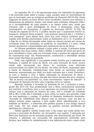 Os capítulos 20, 21 e 22 apresentam mais um vislumbre da apostasia
e do merecido juízo sobre a nação, cujos anciãos mais se entretinham do
que se instruíam com as enérgicas parábolas de Ezequiel (20:45-49). Ainda
julgavam ter direito ao favor divino como escolhidos, mesmo sem eliminar a
abominação da idolatria. Assim, com ainda mais símbolos, Ezequiel refere-
se à inevitabilidade do juízo prestes a se abater sobre eles, ainda que
tivessem sido o povo privilegiado de Deus. A destruição, como fogo
inextinguível, os alcançaria. A espada os devoraria (20:45; 21:32). Na
Canção da espada (21:8-17), o profeta mostra que é impossível resistir ao
massacre. Ezequiel devia suspirar "com quebran-tamento dos [...] lombos e
com amargura" para deixar bem claro aos seus céticos ouvintes que a
espada sem dúvida exterminaria todos os habitantes (21:1-7). O profeta vê
o fogo da ira divina derramado sobre todas as classes sociais por causa da
corrupção total. Os príncipes, os profetas, os sacerdotes e o povo, todos
seriam igualmente surpreendidos pelo holocausto da ira de Deus.
      As últimas parábolas relatam o juízo sobre a nação. A primeira delas
é a alegoria das duas irmãs, Oolá e Oolibá. A rejeição de Deus por parte de
seus escolhidos é mais uma vez retratada como a quebra da sagrada união
do matrimônio (cap. 16). Primeiramente, analisemos a identidade dessas
duas irmãs libertinas da parábola:
      Oolá, cujo significado é sua própria tenda, mostra que a adoração em
Samaria, a capital do reino do Norte, era uma invenção do local, nunca
tendo sido sancionada por Deus. Ao contrário, essa adoração
autoconcebida era objeto da ira divina. As tribos do Norte, separadas após
a morte de Salomão, estabeleceram uma tenda ou santuário próprio.
Samaria, representada por Oolá, era mais corrupta que a irmã. Prostituiu-
se com a Assíria e com o Egito, rejeitando as promessas de Deus e
buscando segurança na força armada dos falsos deuses dos seus vizinhos.
"Ela se tornou um provérbio" ou, mais corretamente "objeto de ridículo". A
conquista de Samaria fez dela uma vergonha entre as nações.
      Samaria também é acusada na parábola de ser a primeira a trans-
gredir (Ez 23:5-10). Sua proximidade com a Síria, intimamente associada
aos assírios, contribuiu para a sua apostasia em primeiro lugar, a qual se
iniciou com a adoração ao bezerro de ouro, sob o reinado de Jeroboão
(28:3; lRs 12:28). Ela é chamada a mais velha, ou maior, por preceder Judá
em sua apostasia e castigo. O profeta vê Samaria totalmente destruída.
"Acusada de infidelidade pela aliança com os assírios, uma vez que se
deixou seduzir pelas riquezas e pelo poder deles, abandonando a sua
lealdade ao Senhor", é advertida pelo profeta quanto à sua antiga aliança
com Judá. Por seu duplo pecado, os assírios tiveram permissão de
aprisioná-la e dominá-la.
      Oolibá significa "minha tenda nela" e faz supor que Judá ainda con-
servava o santuário do Senhor, em Jerusalém, sua capital. A adoração em
Betei (em Samaria) era de invenção própria, não determinada por Deus. No
entanto, a adoração em Jerusalém foi especialmente instituída pelo
Senhor, que habitou lá, estabelecendo o seu tabernáculo entre o povo como
 
