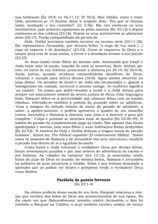 sua habitação (Êx 25:8; Lv 16:11,12; SI 76:2). Mas Oolibá, como a irmã,
Oolá, prostituiu-se. O Senhor disse a respeito dela: "Por que te desvias
tanto, mudando o teu caminho?" (Jr 2:36). Ela não conhecia os seus
sentimentos, pois primeiro apaixonou-se pelos assírios (Ez 23:12) e depois
enamorou-se dos caldeus (23:16). Depois os seus sentimentos se afastaram
deles (26:17). Tendo compartilhado do pecado de
       Oolá, Oolibá precisava também incorrer na mesma sorte (23:11-35).
Ela representava Jerusalém, que deveria beber "o copo de tua irmã [...]
copo de espanto e de desolação" (23:33). Como se esqueceu de Deus e o
lançou para trás de suas costas, o terror e a desolação seriam a sua porção
(23:35).
       As duas irmãs eram filhas da mesma mãe, mostrando que Israel e
Judá eram uma só nação, nascida de uma só ancestral, Sara. Ambas, po-
rém, no início de sua história, praticaram a idolatria (Js 24:14; Ez 26:6-8).
Ainda jovens, quando recebiam extraordinários benefícios de Deus,
voltaram o coração para outros deuses (16:6). Agora ambas incorrem no
juízo divino. Os pecados de Israel e de Judá são enumerados e, graças à
transgressão em comum, merecem o mesmo castigo. As mulheres significa
"as nações". Os juízos que sobre-viessem a Israel e a Judá seriam para
sempre um monumento notável da severa justiça de Deus. Com linguagem
forte, Ezequiel refere-se à perversidade das alianças feitas com as nações
vizinhas, referindo-se também à justeza da punição sobre as adúlteras.
"Com a imagem do método hebreu de tratar do pecado de adultério, a
saber, o apedre-jamento, o profeta apresenta o quadro de um conselho
contra Jerusalém e Samaria a executar esse juízo e a destruir o povo por
completo." Culpa e punição se mesclam num só quadro (Ez 23:36-49). O
salário do pecado foi completamente pago às irmãs. Não apenas elas foram
apedrejadas e mortas, mas seus filhos e suas habitações foram destruídos
(Ez 23:43). "A história de Oolá e Oolibá delineia a trágica ironia do pecado
humano", lemos em The biblical expositor [O comentarista bíblico]. "Assim
como os amantes de Samaria e de Jerusalém são seus executores, também
o pecado traz dentro de si o aguilhão da morte."
       Como Israel e Judá trocaram o verdadeiro Deus por deuses falsos,
foram severamente punidos e por isso servem de advertência às nações e
aos homens. As "cidades da campina" (Gn 13:12), já soterradas, ainda
falam do juízo de Deus ao mundo; da mesma forma, Samaria e Jerusalém
há milhares de anos anunciam a retidão. Triste é que tenham demorado a
aprender que só podem ser felizes e prósperas tendo o verdadeiro Deus
como Senhor.

                         Parábola da panela fervente
                                   (Ez 24:1-4)

      Na última profecia dessa seção de seu livro, Ezequiel relaciona a mis-
são que recebeu das mãos de Deus aos acontecimentos de sua época. No
dia exato em que Nabucodonosor investiu contra Jerusalém, o fato foi
revelado a Ezequiel na Caldéia, o qual também recebeu ordens de tornar
 