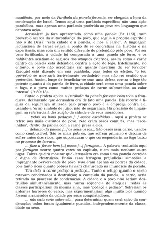 manifesto, por meio da Parábola da panela fervente, ser chegada a hora da
condenação de Israel. Temos aqui uma parábola específica; não uma ação
parabólica, mas apenas uma parábola proferida ao povo em linguagem que
denotava ação.
      Jerusalém já fora apresentada como uma panela (Ez 11:3), num
provérbio acerca da autoconfiança do povo, que seguia o próprio espírito e
não o de Deus: "esta cidade é a panela, e nós a carne". A linguagem
jactanciosa de Israel estava a ponto de se concretizar na história e na
experiência, mas com um sentido diferente do pretendido pelo povo. Por ser
bem fortificada, a cidade foi comparada a uma panela de ferro, e os
habitantes sentiam-se seguros dos ataques externos, assim como a carne
dentro da panela está defendida contra a ação do fogo. Infelizmente, no
entanto, o povo não acreditaria em quanto haveriam de ser fervidos!
Ezequiel está dizendo em sua parábola, para todos os efeitos, "o teu
provérbio se mostrará terrivelmente verdadeiro, mas não no sentido que
pretendes. Assim, longe de beneficiar-se com uma defesa contra o fogo tão
potente quanto à da panela de ferro, a cidade será como uma panela sobre
o fogo, e o povo como muitos pedaços de carne submetidos ao calor
intenso" (Jr 50:13).
      Então o profeta aplica a Parábola da panela fervente com toda a fran-
queza, declarando que Jerusalém era de fato uma panela. Ele recorre à fi-
gura da segurança utilizada pelo próprio povo e a emprega contra ele,
usando-a "orno símbolo de juízo, não de segurança. Há precisão de lingua-
gem na referência à destruição da cidade e de seus moradores.
      ... todos os bons pedaços [...] ossos escolhidos... Aqui o profeta se
refere aos mais distintos do povo. Não eram ossos comuns, mas "esco-
lhidos", dentro da panela com a carne presa a eles.
      ... debaixo da panela [...] os seus ossos... São ossos sem carne, usados
como combustível. São os mais pobres, que sofrem primeiro e deixam de
sofrer antes dos ricos, que suportavam o que corresponderia ao fogo baixo
no processo de fervura.
      ... faze-a ferver bem [...] ossos [...] ferrugem... A palavra traduzida aqui
por ferrugem ocorre quatro vezes no capítulo, e em mais nenhum outro
lugar. Talvez queira mostrar que Jerusalém era como uma panela corroída
e digna de destruição. Então essa ferrugem prejudicial simboliza a
impregnante perversidade do povo. Não eram apenas os pobres da cidade,
pois tanto ricos quanto pobres haviam chafurdado na imundície do pecado.
      Tira dela a carne pedaço a pedaço... Tanto o refugo quanto o seleto
estavam condenados à destruição; o conteúdo da panela, a carne, seria
retirado no processo de condenação. A cidade e o povo não seriam des-
truídos simultaneamente, mas numa seqüência de ataques. Todas as
classes participariam da mesma sina, mas "pedaço a pedaço". Sofreriam os
ardentes horrores do cerco, mas experimentariam algo muito pior quando
fossem arrancados da cidade por seus conquistadores.
      ... não caia sorte sobre ela... para determinar quem será salvo da con-
denação; todos foram igualmente punidos, independentemente da classe,
idade ou sexo.
 