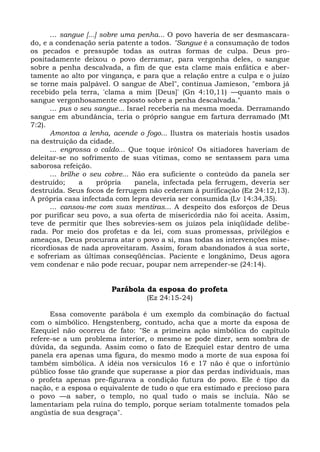 ... sangue [...] sobre uma penha... O povo haveria de ser desmascara-
do, e a condenação seria patente a todos. "Sangue é a consumação de todos
os pecados e pressupõe todas as outras formas de culpa. Deus pro-
positadamente deixou o povo derramar, para vergonha deles, o sangue
sobre a penha descalvada, a fim de que esta clame mais enfática e aber-
tamente ao alto por vingança, e para que a relação entre a culpa e o juízo
se torne mais palpável. O sangue de Abel", continua Jamieson, "embora já
recebido pela terra, 'clama a mim [Deus]' (Gn 4:10,11) —quanto mais o
sangue vergonhosamente exposto sobre a penha descalvada."
      ... pus o seu sangue... Israel receberia na mesma moeda. Derramando
sangue em abundância, teria o próprio sangue em fartura derramado (Mt
7:2).
      Amontoa a lenha, acende o fogo... Ilustra os materiais hostis usados
na destruição da cidade.
      ... engrossa o caldo... Que toque irônico! Os sitiadores haveriam de
deleitar-se no sofrimento de suas vítimas, como se sentassem para uma
saborosa refeição.
      ... brilhe o seu cobre... Não era suficiente o conteúdo da panela ser
destruído;      a     própria    panela, infectada pela ferrugem, deveria ser
destruída. Seus focos de ferrugem não cederam à purificação (Ez 24:12,13).
A própria casa infectada com lepra deveria ser consumida (Lv 14:34,35).
      ... cansou-me com suas mentiras... A despeito dos esforços de Deus
por purificar seu povo, a sua oferta de misericórdia não foi aceita. Assim,
teve de permitir que lhes sobrevies-sem os juízos pela iniqüidade delibe-
rada. Por meio dos profetas e da lei, com suas promessas, privilégios e
ameaças, Deus procurara atar o povo a si, mas todas as intervenções mise-
ricordiosas de nada aproveitaram. Assim, foram abandonados à sua sorte,
e sofreriam as últimas conseqüências. Paciente e longânimo, Deus agora
vem condenar e não pode recuar, poupar nem arrepender-se (24:14).


                        Parábola da esposa do profeta
                                  (Ez 24:15-24)

      Essa comovente parábola é um exemplo da combinação do factual
com o simbólico. Hengstenberg, contudo, acha que a morte da esposa de
Ezequiel não ocorreu de fato: "Se a primeira ação simbólica do capítulo
refere-se a um problema interior, o mesmo se pode dizer, sem sombra de
dúvida, da segunda. Assim como o fato de Ezequiel estar dentro de uma
panela era apenas uma figura, do mesmo modo a morte de sua esposa foi
também simbólica. A idéia nos versículos 16 e 17 não é que o infortúnio
público fosse tão grande que superasse a pior das perdas individuais, mas
o profeta apenas pre-figurava a condição futura do povo. Ele é tipo da
nação, e a esposa o equivalente de tudo o que era estimado e precioso para
o povo —a saber, o templo, no qual tudo o mais se incluía. Não se
lamentariam pela ruína do templo, porque seriam totalmente tomados pela
angústia de sua desgraça".
 