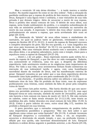 Mas o versículo 18 não deixa dúvidas: "... à tarde morreu a minha
mulher. Na manhã seguinte fiz como se me deu ordem". Toda a situação da
parábola confirma que a esposa do profeta de fato morreu. Como atalaia de
Deus, Ezequiel é uma figura triste e solitária, e esse vislumbre de sua vida
privada é por demais trágico. Além de anunciar a morte de sua esposa,
Deus o proibiu dos sinais comuns de luto. O deleite de seus olhos, sua
esposa, seria tirado subitamente do profeta, e a completa subordinação de
sua vida ao ministério profético é claramente retratada na narrativa da
morte da sua amada. A expressão "o deleite dos teus olhos" mostra quão
profundamente ele amava a esposa, que seria arrebatada dele num só
golpe (Dt 33:9).
      Na eliminação do "deleite" de seus olhos temos o simbolismo do
santuário, no qual os judeus tanto se gloriavam, retratando-o como a
esposa do Senhor (SI 27:4; 24:21). A morte da esposa de Ezequiel encenou
o completo desespero do povo. Ela lhe era querida, e a "casa magnífica em
que seus pais louvavam ao Senhor" (Is 54:11) era querida de todo judeu
consagrado. Mas uma visitação divina acabaria com o santuário, o deleite
dos olhos deles, e os próprios adoradores, junto com o templo, iriam para a
sepultura como a esposa de Ezequiel (24:21-24).
      ... tirarei [...] de um golpe... Essa expressão mostra quão súbita foi a
morte da esposa de Ezequiel, o que lhe deve ter sido esmagador. Todavia,
seu autocontrole se evidencia, uma vez que, a despeito da dificílima
experiência, todo sentimento rendeu-se às exigências mais importantes de
Deus. Por toda a sua vida, seus sentimentos tinham ficado submersos na
execução de sua indesejável tarefa, e agora, com uma humilhação
sacerdotal diante da vontade de Deus, não há manifestação externa de
pesar. Ezequiel consolou-se por saber que a sua dura experiência deveria
transmitir uma lição profética ao seu povo condenado (Ez 24:15-25).
      ... não chorarás... O profeta deveria sofrer em silêncio e não seguir os
habituais ritos de luto. Não foi proibido de ficar triste, mas de expressar
publicamente essa tristeza, como símbolo da falta de pesar pela completa
ruína de Israel.
      ... não tomes luto pelos mortos... Não havia dúvida de que aos sacer-
dotes era permitido prantear os parentes próximos (Lc 21:2,3), mas aqui
Ezequiel torna-se uma exceção, símbolo da morte de Jerusalém, pela qual
não haveria o luto comum em época de morte (Jr 16:5-7). Ele não cortaria
os cabelos, como se fazia nessa situação (Lv 21:2,3,10), nem tiraria as
sandálias dos pés. Andar descalço era sinal comum de luto (ISm 15:30; Is
20:2). Cobrir a parte inferior do rosto, outro sinal (Mq 3:7), também foi
proibido a Ezequiel em sua tristeza.
      O povo percebeu que o estranho comportamento do profeta tinha
uma importância parabólica e perguntou: "Não nos fará saber o que
significam estas coisas que estás fazendo?" (Ez 24:19). A atitude incomum
de Ezequiel despertou a curiosidade de todos, e ele, ao responder,
anunciou a destruição do amado templo, e que, na profunda tristeza e
aflição por sua queda, não haveriam demonstrações de luto. Ezequiel
obedeceu à ordem divina seguinte à parábola anterior, a da Panela (24:18),
 