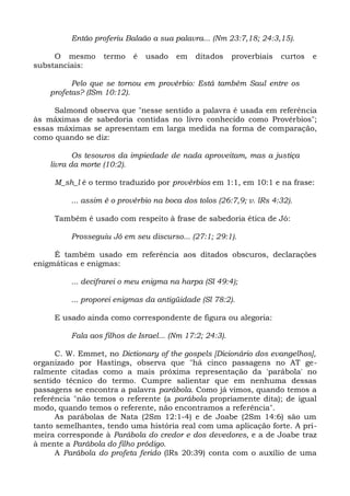 Então proferiu Balaão a sua palavra... (Nm 23:7,18; 24:3,15).

     O mesmo       termo    é   usado   em    ditados     proverbiais   curtos   e
substanciais:

          Pelo que se tornou em provérbio: Está também Saul entre os
    profetas? (ISm 10:12).

     Salmond observa que "nesse sentido a palavra é usada em referência
às máximas de sabedoria contidas no livro conhecido como Provérbios";
essas máximas se apresentam em larga medida na forma de comparação,
como quando se diz:

           Os tesouros da impiedade de nada aproveitam, mas a justiça
    livra da morte (10:2).

     M_sh_l é o termo traduzido por provérbios em 1:1, em 10:1 e na frase:

          ... assim é o provérbio na boca dos tolos (26:7,9; v. lRs 4:32).

     Também é usado com respeito à frase de sabedoria ética de Jó:

          Prosseguiu Jó em seu discurso... (27:1; 29:1).

     É também usado em referência aos ditados obscuros, declarações
enigmáticas e enigmas:

          ... decifrarei o meu enigma na harpa (Sl 49:4);

          ... proporei enigmas da antigüidade (Sl 78:2).

     E usado ainda como correspondente de figura ou alegoria:

          Fala aos filhos de Israel... (Nm 17:2; 24:3).

      C. W. Emmet, no Dictionary of the gospels [Dicionário dos evangelhos],
organizado por Hastings, observa que "há cinco passagens no AT ge-
ralmente citadas como a mais próxima representação da 'parábola' no
sentido técnico do termo. Cumpre salientar que em nenhuma dessas
passagens se encontra a palavra parábola. Como já vimos, quando temos a
referência "não temos o referente (a parábola propriamente dita); de igual
modo, quando temos o referente, não encontramos a referência".
      As parábolas de Nata (2Sm 12:1-4) e de Joabe (2Sm 14:6) são um
tanto semelhantes, tendo uma história real com uma aplicação forte. A pri-
meira corresponde à Parábola do credor e dos devedores, e a de Joabe traz
à mente a Parábola do filho pródigo.
      A Parábola do profeta ferido (lRs 20:39) conta com o auxílio de uma
 